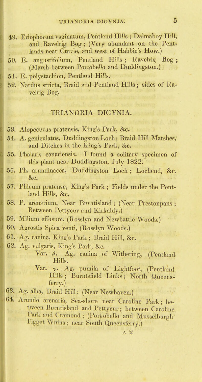 49. Eriophovum vaglnatutn, Pentlmd Hills ; Dalmalioy Hill, and Ravehig Bog; (Veiy abundant on the Pent- Ipnds near Cui^ie, pnd west of Habbie's How.) 50. E. angjstifolium, Pentland HiUs ; Ravehig Bog ; (Marsh between PoioobeHo and Duddingston.) 51. E. polystach'on, Pentland His. 52. Nardus stricta, Braid and Pentland Hills; sides of Ra- vehig Bog. TRIANDRIA DIGYNIA. 53. Alopecuvas pratensis, King's Park, &c. 54. A. geniculatus, Duddingston Loch; Braid Hill Marshes, and Ditches in the Khig's P?'-l<, &c. 55. Phaiails canariensis. I found a solitary specimen of this plant near Duddingston, July 1822. 56. Ph. arundinacea, Duddingston Loch ; Lochend, &c. &c. 57. Phlcum pratense, King's Park ; Fields under the Pent- land Hills, &c. 58. P. aj-enarium, Near Bi atisland; (Near Prestonpans ; Between Pettycur r:id Ku-kaldy.) 59. Milium effusum, (Rosslyn and Newbattle Woods.) 60. Agrostis Spica venti, (Rosslyn Woods.) GI. Ag. canina. King's Paik ; Braid Hill, &c. 62. Ag. valgaiis. King's Park, &c. Var. fi. Ag. canina of Withering, (Pentland Hills. Var. y. Ag. ])umila of Lightfoot, (PentLmd Hills ; Burutsfield Links; North Queens- ferry.) 63. Ag. alba, Braid Hill; (Near Newhaven.) 64. Ai-undo arenaria, Sea-shoro near Caroline Park; be- tween Burntisland and Pettycur; between Caroline Park and Cramond ; (Poi toi)e]lo and MusselburgJi Figgot Whins; near South Queensferiy.) A 2