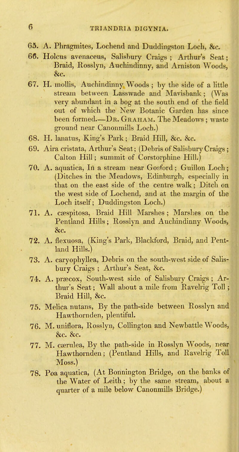 I 63. A. Phragmites, Lochend and Duddingston Loch, &c 66. Holcus avenaceus, Salisbury Craigs ; Arthur's Seat; Braid, Rosslyn, Auchindinny, and Amiston Woods, &c. 67. H. mollis, Auchindinny Woods ; by the side of a little stream between Lasswade and Mavisbank; (Was very abundant in a bog at the south end of the field out of which the New Botanic Garden has since been formed.—Dr. Graham. The Meadows; waste ground near Canonmills Loch.) 68. H. lanatus. King's Park; Braid Hill, &c. &c. 69. Aira cristata, Arthur's Seat; (Debris of Salisbury Craigs; Calton Hill; summit of Corstoi-phine Hill.) 70. A. aquatica, Iii a stream near Gosford; Guillon Loch; (Ditches in the Meadows, Edinburgh, especially in that on the east side of the centre walk; Ditch on the west side of Lochend, and at the mai-gin of the Loch itself; Duddingston Loch.) 7L A. csespitosa, Braid Hill Marshes; Marshes on the Pentland Hills; Rosslyn and Auchindinny Woods, &c. 72. A. flexuosa, (King's Park, Blackford, Braid, and Pent- land Hills.) Ml 73. A. caryophyllea. Debris on the south-west side of Salis-^* bmy Craigs ; Arthur's Seat, &c. 74. A. praecox, South-west side of Salisbuiy Craigs ; Ar- thur's Seat; Wall about a mile fi-om Ravehig Toll ; Braid Hill, &c. 75. Melica nutans, By the path-side between Rosslyn and Hawthornden, plentiful. 76. M. uniflora, Rosslyn, CoUington and Newbattle Woods, &c. &c. 77. M. caerulea, By the path-side in Rosslyn Woods, near Hawthornden; (Pentland Hills, and Ravehig Toll Moss.) 78. Poa aquatica, (At Bonnington Bridge, on the banks of the Water of Leith; by the same stream, about a quarter of a mile below Canonmills Bridge.)