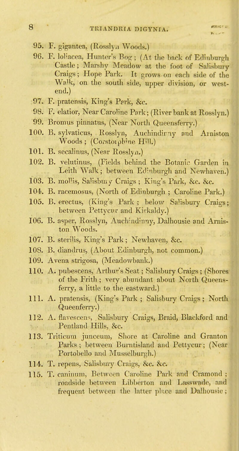 »>. ^ - 95. F. glgantea, (Rosslyii Woods.) 96. F. lol'acea, Hunter's Bop ; (At the l)ack of Edinburfrl, Castle; Marshy Meadow at the foot of Salisl)ury Craigs; Hope Park. It grows on eacli side of tlie Walk, on the south side, upper division, or west- end.) 97. F. pratensis, King's P?rk, &c. 98. F. elatior, Near Caroline Park; (River hank at Rosslyn.) 99. Bromus pmnatus, (Near Nortii Queensferry.) 100. B. sylvaticus, Rosslyn, Auchindiny and Arniston Woods ; (Corstoiph'ne Hi'U.) 101. B. secalinus, (Near Rosslyn.) j 102. B. velutinus, (Fields behind the Botanis Garden in Leith Walk; between Ed'nburgli and Newhaven.) 103. B. molKs, Salisbmy Craigs ; King's Park, &c. &c. 104. B. racemosus, (North of Edinburgh ; Caroline Park.) 105. B. erectus, (King's Park ; below SaUsbury Craigs; between Pettycur and Kirkaldy.) 106. B. asper, Rosslyn, Auch-ndinny, DaJhousie and Amis- ton Woods. 107. B. sterilis. King's Pai-k; Newhaven, &c. 108. B. diandrus, (About Edinburgh, not common.) 109. A vena strigosa, (Meadowbank.) 110. A. pubescens, Arthm-'s Seat; Salisbuiy Craigs; (Shores of the Frith; veiy abundant about North Queens- feny, a little to the eastward.) 111. A. pratensis, (King's Park ; Salisbuiy Craigs; North Queenfeny.) 112. A. flavescens-, Salisbury Craigs, Braid, Blacldbrd and Pentland Hills, &c. 113. Triticuni junceum, Shore at Caroline and Granton Parks; between Burntisland and Pettycur; (Near Portobello and Musselburgh.) 114. T. repens, Salisbury Craigs, &c^ 8tc. 115. T. caninum, Between Caroline Park and Cramond ; roadside l)etween Libberton and I,a.sswade, and fi-equent between the latter pbice and Dalhousie;
