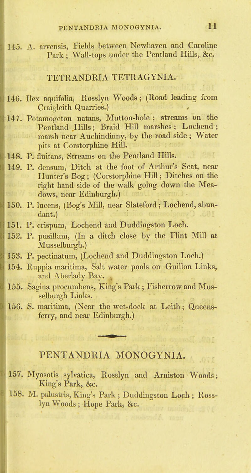 115. A. arvensis, Fields between Newhaven and Caroline Pai-k; Wall-tops under the Pentland Hills, &c. TETRANDRIA TETRAGYNIA. 1-iG. Ilex aquifolia, Rosslyn Woods; (Road leading from Craigleith Quanies.) * 147. Potamogeton natans, Mutton-hole ; streams on the Pentland Hills; Braid Hill marshes ; Lochend ; marsh near Auchindinny, by the road side ; Water pits at Corstorphine Hill. 148. P. fluitans, Streams on the Pentland Hills. 149. P. densum, Ditch at the foot of Arthm-'s Seat, near Hunter's Bog; (Corstorpliine Hill; Ditches on the right hand side of the waUc going down the Mea- dows, near Edinburgh.) 150. P. lucens, (Bog's Mill, near Slateford; Lochend, abim- dant.) 151. P. crispum, Lochend and Duddingston Loch. 152. P. pusillum, (In a ditch close by the Flint Mill at Musselbiu-gh.) 153. P. pectinatum, (Lochend and Duddingston Loch.) 154. Ruppia maritima. Salt water pools on Guillon Ltnksr and Aberlady Bay. , 155. Sagina procumbens, King's Pai-k; Fisherrow and Mus- selbm'gh Links. 156. S. maiitima, (Near the wet-dock at Leith; Queens- ferry, and neai- Edinburgh.) PENTANDRIA MONOGYNIA. 157. Myosotis sylvatica, Rosslyn and Arniston Woods; King's Park, 8ec. 158. M. palustris, King's Park ; Duddmgstou Loch ; Ross- lyn Woods ; Hope Park, &c.