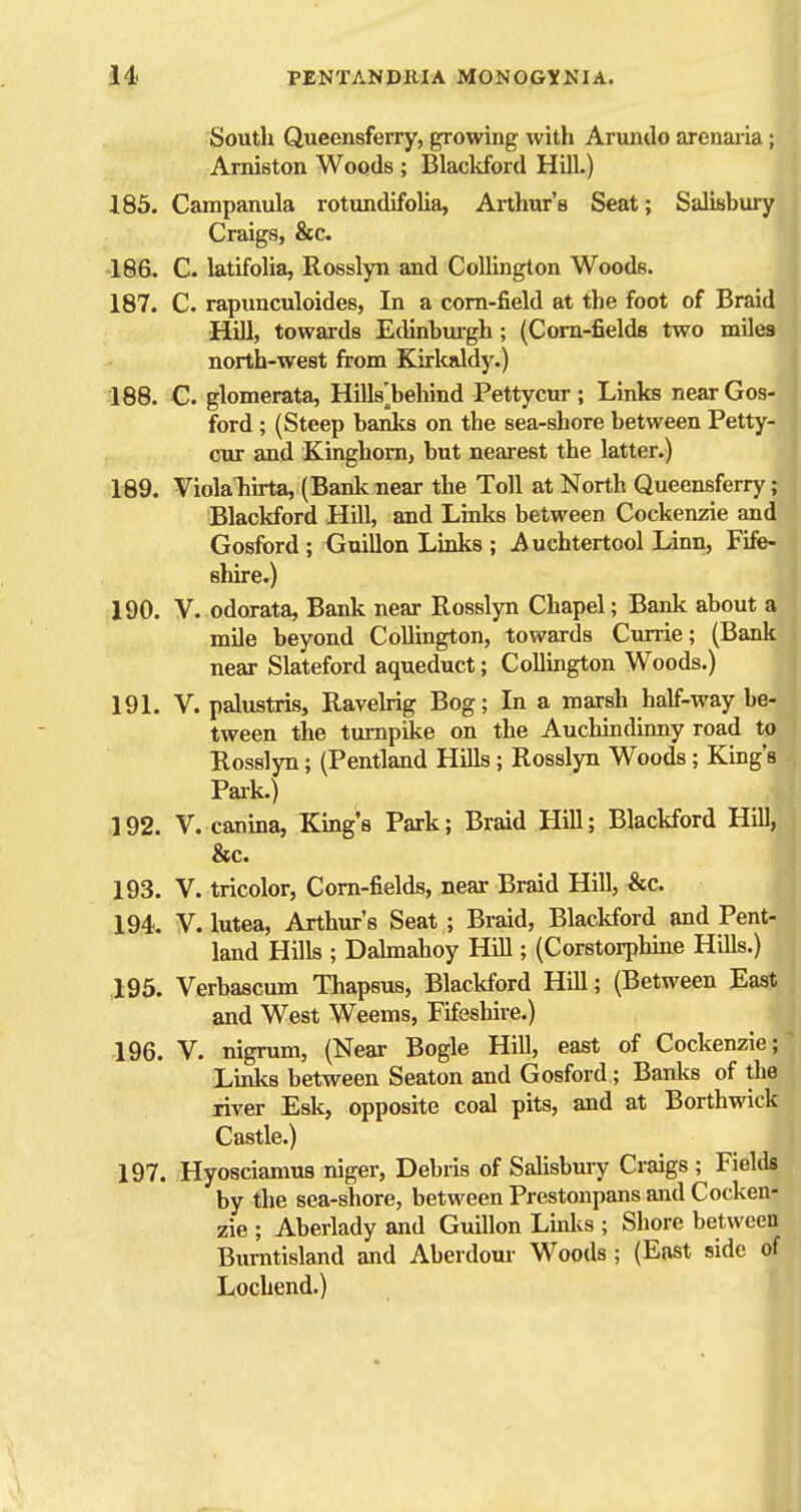 South Queensferry, growing with Arundo arenaria; Arniston Woods ; Blackford Hill.) 185. Campanula rotundifolia, Aithur's Seat; Salisbury Craigs, &c. -186. C. latifolia, Rosslyn and CoUington Woods. 187. C. rapunculoides, In a corn-field at the foot of Braid HiU, towards Edinbuigh; (Corn-fields two miles north-west from Kirkaldy.) 188. G. glomerata, Hills'^behind Pettycur ; Links near Gos- ford ; (Steep banks on the sea-shore between Petty- cur and Kinghorn, but nearest the latter.) 189. ViolaTiirta, (Bank near the Toll at North Queensferry; Blackford Hill, and Links between Cockenzie and Gosford ; Guillon Lmks ; Auchtertool Linn, Fife- shire.) 190. V. odorata, Bank near Rosslyn Chapel; Bank about a mile beyond Collington, towards Currie; (Bank near Slateford aqueduct; Collington Woods.) 191. V. palustris, Ravehig Bog; In a marsh half-way be- tween the turnpike on the Auchindinny road to Rosslyn; (Pentland Hills; Rosslyn Woods; King's Pai-k.) 192. V. canina, King's Park; Braid Hill; Blackford Hill, &c. 193. V. tricolor, Corn-fields, near Braid Hill, ^c. 194. V. lutea, Arthur's Seat ; Braid, BlacMord and Pent- land Hills ; Dahnahoy Hill; (Corstorphine Hills.) .195. Verbascum Thapsus, Blackford Hill; (Between East and West Weems, Fifeshire.) 196. V. nigrum, (Near Bogle Hill, east of Cockenzie; Links between Seaton and Gosford; Banks of the river Esk, opposite coal pits, and at Borthwick Castle.) 197. Hyosciamus niger. Debris of Salisbmy Craigs ; Fields by the sea-shore, between Prestonpans and Cocken- zie ; Aberlady and Guillon Linlvs ; Shore between Burntisland and Aberdour Woods ; (East side of Lochend.)