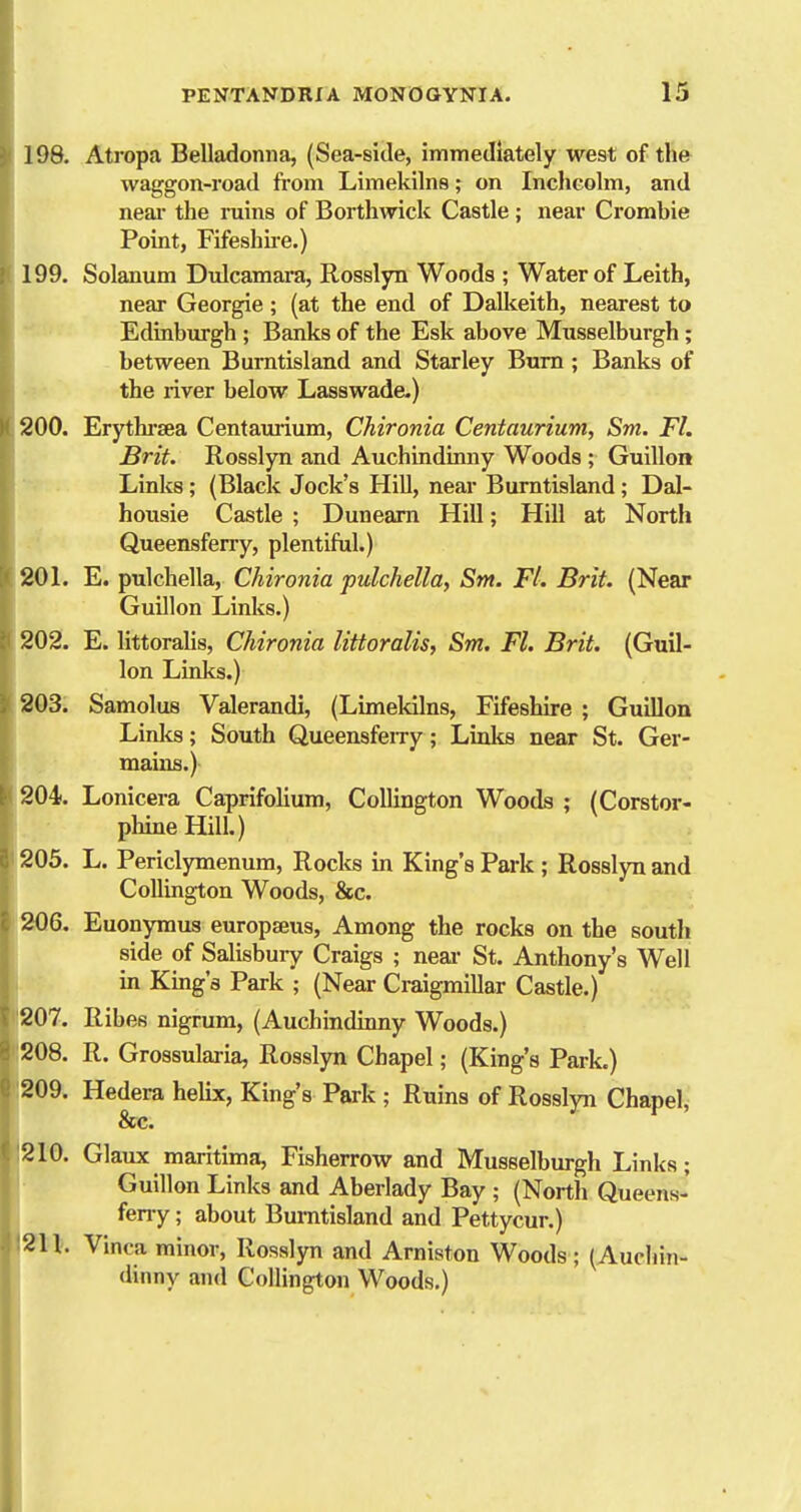 198. Atropa Belladonna, (Sea-side, immediately west of the waggon-road from Limekilns; on Inchcolm, and neai- the niins of Borthwick Castle ; near Crombie Point, Fifeshire.) 199. Solanum Dulcamara, Rosslyn Woods ; Water of Leith, near Georgie ; (at the end of Dallieith, nearest to Edinburgh ; Banks of the Esk above Musselburgh; between Burntisland and Starley Bum; Banks of the river below Lasswade.) 200. Erythi'sea Centaurium, Chironia Centaurium, Sm. Fl. Brit. Rosslyn and Auchindinny Woods ; Guillon Links; (Black Jock's Hill, near Burntisland; Dal- housie Castle ; Dunearn Hill; Hill at North Queensferry, plentiful.) 20 L E. pulchella, Chironia pulchella, Sm. Fl. Brit. (Near Guillon Links.) 202. E. littoralis, Chironia littoralis, Sm. Fl. Brit. (Guil- lon Links.) 203. Samolus Valerandi, (Limekilns, Fifeshire ; Guillon Links; South Queensfeiry; Linlis near St. Ger- mains.) 204. Lonicera Caprifolium, CoUington Woods ; (Corstor- phine Hill.) 205. L. Periclymenum, Rocks in King's Park ; Rosslyn and Collington Woods, &c. 206. Euonymus europseus, Among the rocks on the south side of Salisbuiy Craigs ; neai- St. Anthony's Well in King's Park ; (Near Craigmillar Castle.) 207. Ribes nigrum, (Auchindinny Woods.) 208. R. Grossularia, Rosslyn Chapel; (King's Park.) 209. Hedera helix, King's Park ; Ruins of Rosslyn Chapel, &c. 210. Glaux maritima, Fisherrow and Musselburgh Links; Guillon Links and Aberlady Bay ; (North Queens- ferry ; about Burntisland and Pettycur.) 211. Vinca minor, Rosslyn and Arniston Woods; (Auchin- dinny and Collington Woods.) I