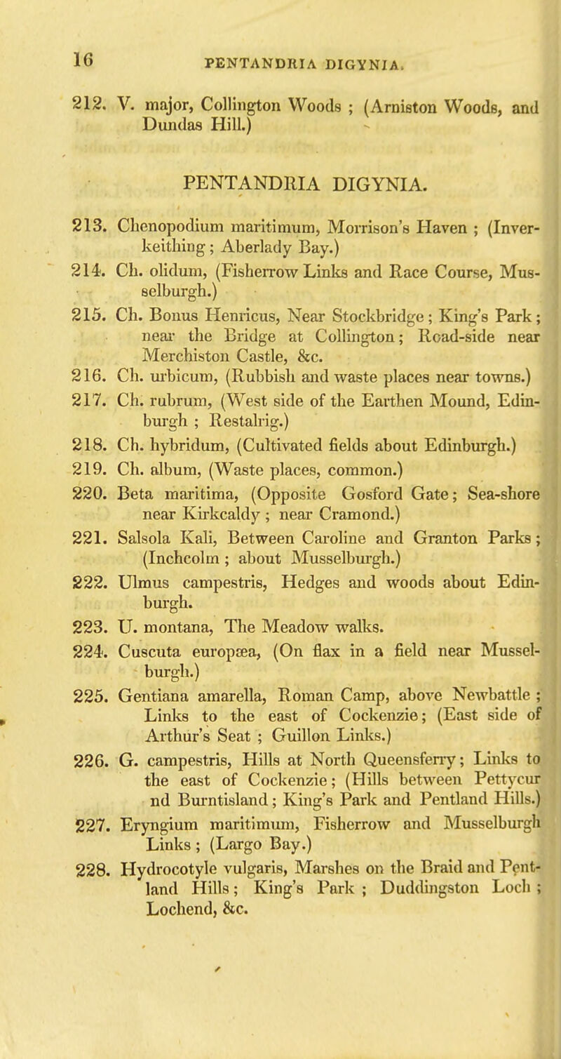 212. V. major, Collington Woods ; (Arniston Woods, and Dundas Hill.) PENTANDRIA DIGYNIA. 213. Clienopodium maritimum, MoiTison's Haven ; (Inver- keithing; Aberlady Bay.) 214. Ch. olidum, (FisheiTow Links and Race Course, Mus- selburgh.) 215. Ch. Bonus Henricus, Near Stockbridge; King's Park; near the Bridge at Collington; Road-side near Merchiston Castle, &c. 216. Ch. urbicum, (Rubbish and waste places near towns.) 217. Ch. rubrum, (West side of the Earthen Mound, Edin- burgh ; Restalrig.) 218. Ch. hybridum, (Cultivated fields about Edinburgh.) 219. Ch. album, (Waste places, common.) 220. Beta maritima, (Opposite Gosford Gate; Sea-shore near Kirkcakly ; neai- Cramond.) 221. Salsola Kali, Between Carohne and Granton Parks; (Inchcolm ; about Musselbui'gh.) 222. Ulmus campestris, Hedges and woods about Edin- burgh. 223. U. montana. The Meadow walks. 224. Cuscuta europiea, (On flax in a field near Mussel- burgh.) 225. Gentiana amarella, Roman Camp, above Newbattle ; Links to the east of Cockenzie; (East side of Arthur's Seat ; Guillon Linlcs.) 226. G. campestris, Hills at North Queensferry; Links to the east of Cockenzie; (Hills between Pettycur nd Bm-ntisland; King's Park and Pentland Hills.) 227. Eryngium maritimum, Fisherrow and Musselburgh Links; (Largo Bay.) 228. Hydrocotyle vulgaris, Marshes on the Braid and Pent- land Hills; King's Park ; Duddingston Loch ; Lochend, &c.