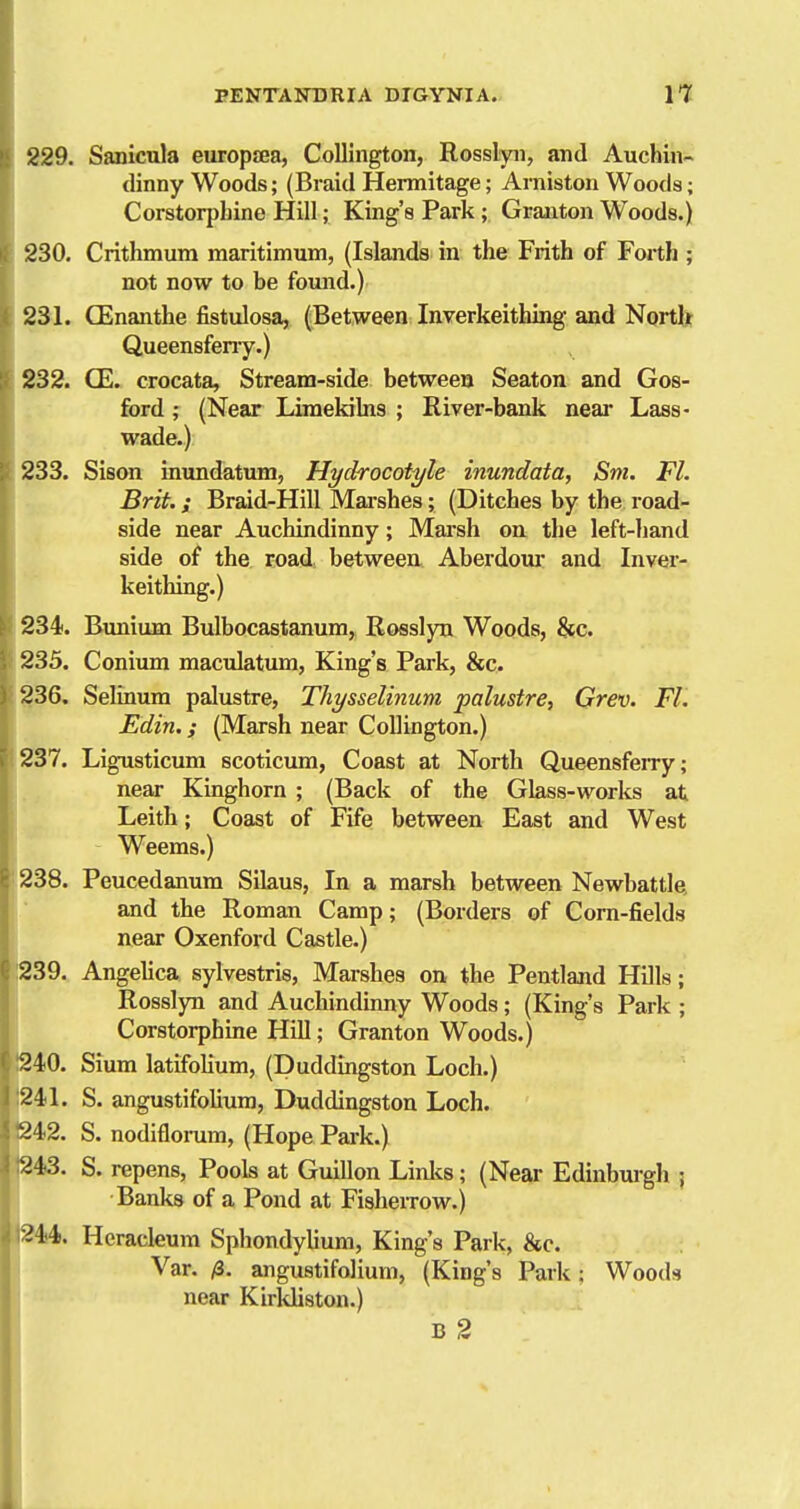 229. Sanicula europjEa, Colllngton, Rosslyii, and Auchin- dinny Woods; (Braid Hermitage; Aniiston Woods; Corstorphine Hill; King's Park ; Grauton Woods.) 230. Crithmum maritimum, (Islands in the Frith of Forth ; not now to be found.) 231. CEnanthe fistulosa, (Between Inverkeithing and North Queensfeny.) 232. CE. crocata. Stream-side between Seaton and Gos- ford; (Near Limekilns ; River-bank near Lass- wade.) 233. Sison inundatum, Hydrocotyle inundata, Sni. Fl. Brit, s Braid-Hill Mai-shes; (Ditches by the road- side near Auchindinny; Marsh ou tlie left-hand side of the road between Aberdom* and Inver- keithing.) 234. Bunium Bulbocastanum, Rosslyu Woods, &c. 235. Coniimi macidatum, King's Park, &c. 236. Seliaum palustre, Thysselinum palustre, Grev. FL Edin.; (Marsh near CoUington.) 237. Ligusticum scoticum, Coast at North Queensferry; near Kinghorn ; (Back of the Glass-works at Leith; Coast of Fife between East and West Weems.) 238. Peucedanum Silaus, In a marsh between Newbattle, and the Roman Camp; (Borders of Corn-fields near Oxenford Castle.) (I 239. Angelica sylvestris, Marshes on, the Pentland Hills; Rosslyn and Auchindinny Woods; (King's Park ; Corstorphine Hill; Granton Woods.) 240. Sium latifolium, (Duddingston Loch.) 241. S. angustifolium, Duddingston Loch. S. nodifloi-um, (Hope Park.) 243. S. repens, Pools at Guillon Linlis; (Near Edinbm-gh ; Banks of a Pond at FislieiTow.) =?44. Heracleum Sphondylium, King's Park, &c. Var. /3. angustifolium, (King's Park; Woods near Kirkliston.) B 2