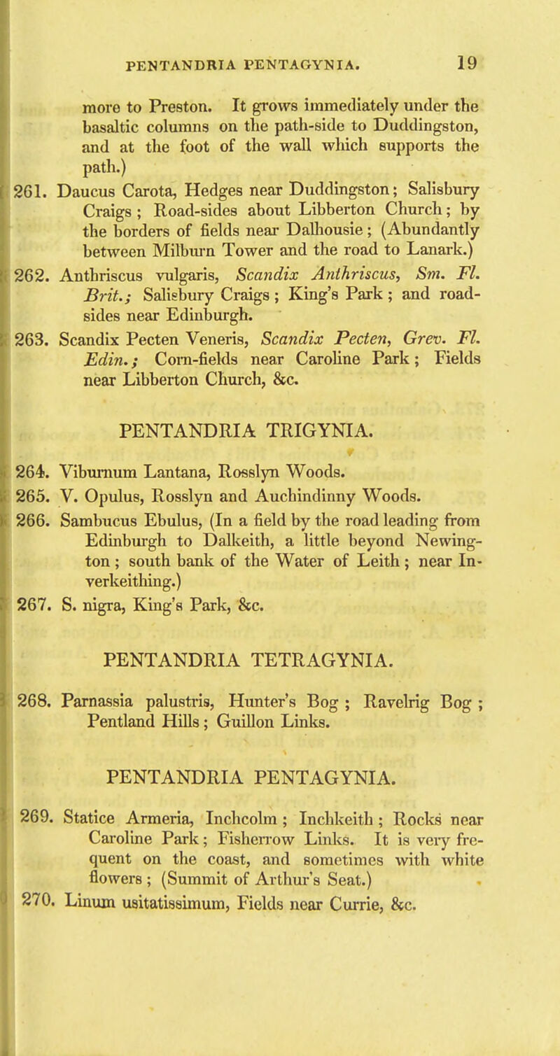 more to Preston. It grows immediately under the basaltic columns on the path-side to Duddingston, and at the foot of the wall which supports the path.) 2G1. Daucus Carota, Hedges near Duddingston; Salisbury Craigs ; Road-sides about Libberton Church; by the borders of fields near Dalliousie; (Abundantly between Milbiun Tower and the road to Lanark.) 262. Anthriscus vulgaris, Scandix Anihriscus, Sm. Fl. Brit; Salisbury Craigs ; King's Park ; and road- sides near Edinburgh. 263. Scandix Pecten Veneris, Scandix Pecten, Grev. Fl. Edin.; Coni-fields near Carohne Park; Fields near Libberton Church, &c PENTANDRIA TRIGYNIA. 264. Viburnum Lantana, Rosslyn Woods. 265. V. Opulus, Rosslyn and Auchindinny Woods. 266. Sambucus Ebulus, (In a field by the road leading from Edinbui'gh to Dalkeith, a little beyond Newing- ton; south bank of the Water of Leith ; near In- verkeitliing.) 267. S. nigra, King's Park, &c. PENTANDRIA TETRAGYNIA. 268. Parnassia palustris, Himter's Bog ; Ravelrig Bog ; Pentland HUls; GuUlon Links. PENTANDRIA PENTAGYNIA. 269. Statice Armeria, Inchcolm; Inchkeith; Rocks near Caroline Park; FisheiTow Links. It is veiy fre- quent on the coast, and sometimes with white flowers ; (Summit of Arthur's Seat.) 270. Linum usitatissimum. Fields near Currie, &c.