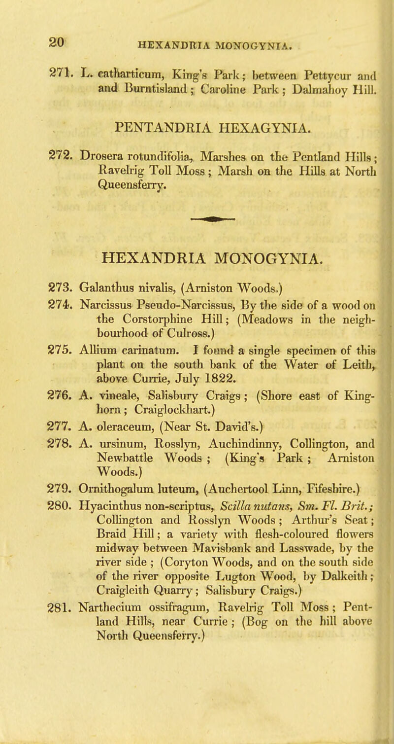 271. L. catharticum, King's Park; between Pettycur and and Burntisland ; Caroline Park ; Dalmahoy Hill. PENTANDRIA HEXAGYNIA. 272. Drosera rotundifolia, Marshes on the Pentland Hills; Ravehig Toll Moss ; Marsh on the Hills at North Queensferry. HEXANDRIA MONOGYNIA. 273. Galanthus nivalis, (Amiston Woods.) 274. Narcissus Pseudo-Narcissus, By the side of a wood on the Corstorphine Hill; (Meadows in the neigh- boiu'hood of Culross.) 275. Allium carinatum. I found a single specimen of this plant on the south bank of the Water of Leitb, above Cunie, July 1822. 276. A. vineale, Salisbury Craigs; (Shore east of King- horn ; Craiglockhart.) 277. A. oleraceum, (Near St. David's.) 278. A. ursinum, Rosslyn, Auchindinny, Collington, and Newbattle Woods ; (King's Park ; Amiston Woods.) 279. Oniithogalum luteum, (Auchertool Linn, Fifeshire.) 280. Hyacinthus non-scriptos, Scilla nutans, Sm. Fl. Brit,;; Collington and Rosslyn Woods ; Artbui-'s Seat; Braid Hill; a variety with flesh-coloured flowers midway between Mavisbank and Lasswade, by th river side ; (Coryton Woods, and on the south side of the river opposite Lugton Wood, by Dalkeith ? Craigleith Quarry; Salisbury Craigs.) 281. Narthecium ossifragum, Ravehig Toll Moss; Pent- land Hills, near Currie ; (Bog on the hill above North Queensferiy.)