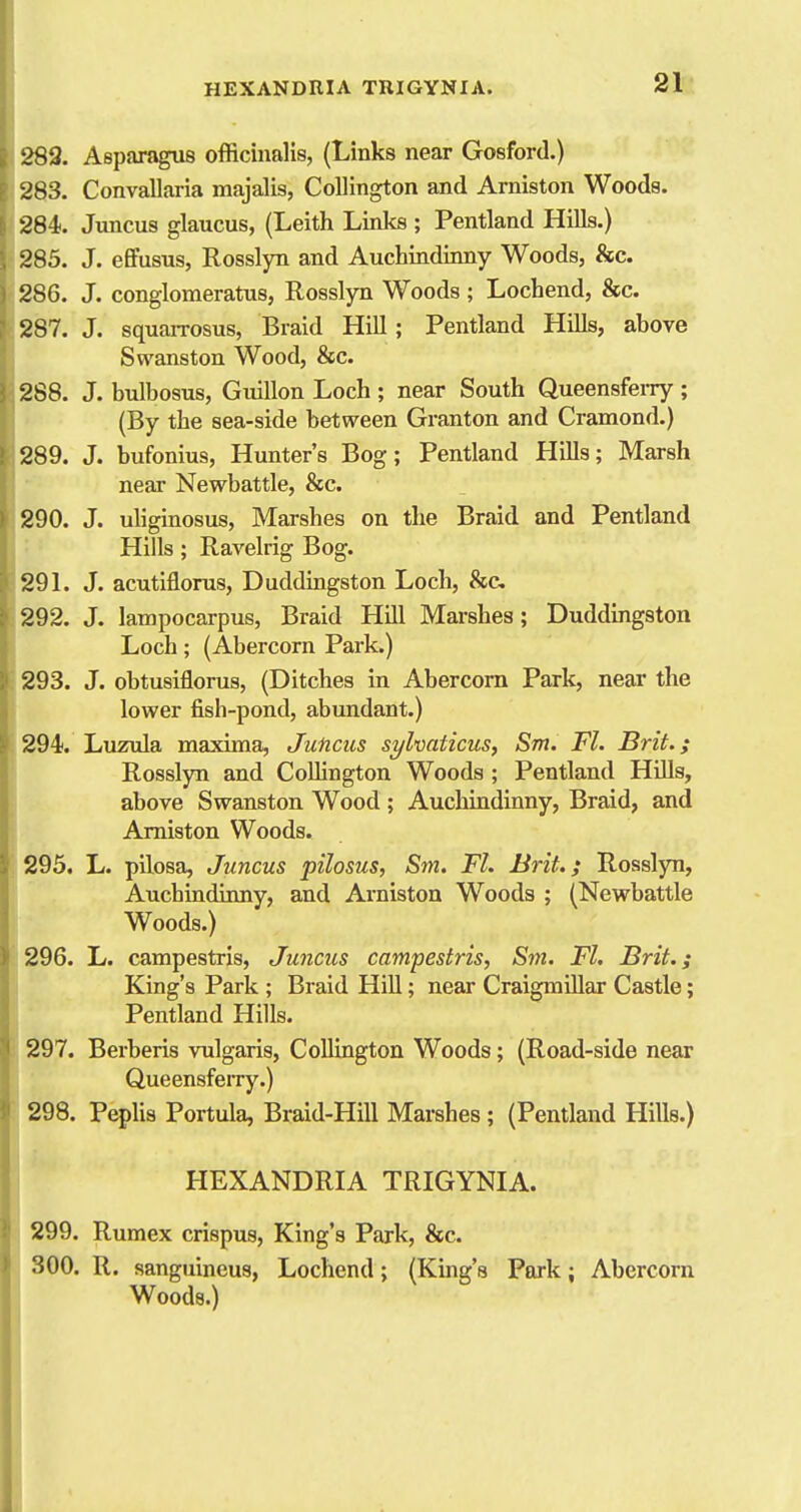 289. Asparagus officinalis, (Links near Gosford.) 283. Convallaria majalis, CoUington and Arniston Woods. 284. Juncus glaucus, (Leith Links ; Pentland Hills.) 285. J. effusus, Rosslyn and Auchindinny Woods, &c. ) 286. J. conglomeratus, Rosslyn Woods ; Lochend, &c. 287. J. squarrosus. Braid Hill; Pentland Hills, above Swanston Wood, &c. 288. J. bulbosus, Guillon Loch ; near South Queensferry ; (By the sea-side between Granton and Cramond.) 289. J. bufonius, Hunter's Bog; Pentland Hills; Marsh near Newbattle, &c. 290. J. uliginosus, Marshes on the Braid and Pentland r Hills ; Ravelrig Bog. 29 L J. acutiflorus, Duddingston Loch, &c 292. J. lampocarpus, Braid Hill Marshes; Duddmgston Loch; (Abercorn Park.) 293. J. obtusiflorus, (Ditches in Abercorn Park, near the lower fish-pond, abundant.) 294. Luzula maxima, Juncus sylvaticus, Sm. Fl. Brit.; Rosslyn and CoUington Woods; Pentland Hills, above Swanston Wood; Auchindinny, Braid, and Arniston Woods. 295. L. pilosa, Juncus pilosus, Sm. Fl. Brit.; Rosslyn, Auchindinny, and Arniston Woods ; (Newbattle Woods.) 296. L. campestris, Juncus campestris, Sm. Fl. Brit.; I King's Park ; Braid Hill; near CraigmUlar Castle; Pentland Hills. 297. Berberis vulgaris, CoUington Woods; (Road-side near Queensferry.) 298. PepUs Portula, Braid-HiU Marshes; (Pentland HiUs.) I HEXANDRIA TRIGYNIA. 299. Rumex crispus, King's Park, &c. 800. R. sanguineus, Lochend; (King's Park; Abercorn Woods.)