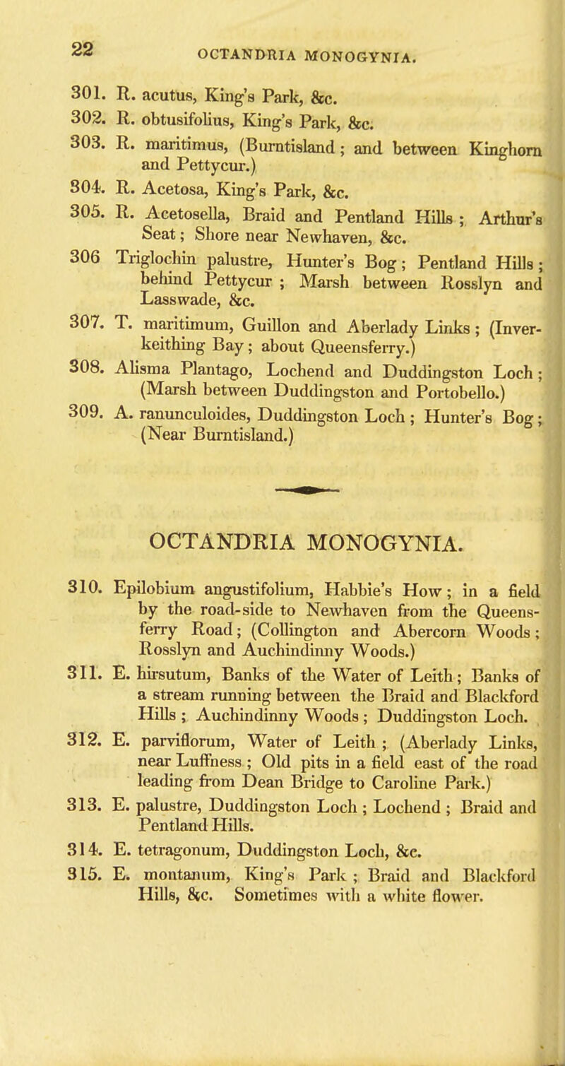 301. R. acutus, King's Park, &c. 302. R. obtusifolius, King's Park, &c. ./ 303. R. maritimus, (Burntisland; and between Kinghom and Petty cm-.) 804. R. Acetosa, King's Park, &c. 305. R. Acetosella, Braid and Pentland Hills ; Arthur's Seat; Shore near Newhaven, &c. 306 Triglochm palustre, Hunter's Bog; Pentland HUls; behind Pettycur ; Marsh betweeu Rosslyn and Lasswade, &c. 307. T. maritimum, Guillen and Aberlady Links; (Inver- keithing Bay; about Queensferry.) 308. Alisma Plantago, Lochend and Duddingston Loch; (Marsh between Duddingston and Portobello.) 309. A. ranunculoides, Duddmgston Loch ; Hunter's Bog; (Near Burntisland.) OCTANDRIA MONOGYNIA. 310. Epilobium angustifolium, Habbie's How; in a field by the road-side to Newhaven from the Queens- ferry Road; (Collington and Abercorn Woods; Rosslyn and Auchindinny Woods.) 311. E. hii-sutum, Banks of the Water of Leith; Banks of a stream running betweeu the Braid and Blackford Hills ; Auchindinny Woods ; Duddingston Loch. 312. E. parviflorum, Water of Leith ; (Aberlady Links, near Luffness ; Old pits in a field east of the road leading from Dean Bridge to Caroline Park.) 313. E. palustre, Duddingston Loch ; Lochend ; Braid and Pentland Hills. 314. E. tetragonum, Duddingston Loch, &c. 315. E. montanum. King's Paik ; Braid and Blackfor Hills, &c. Sometimes with a white flower.