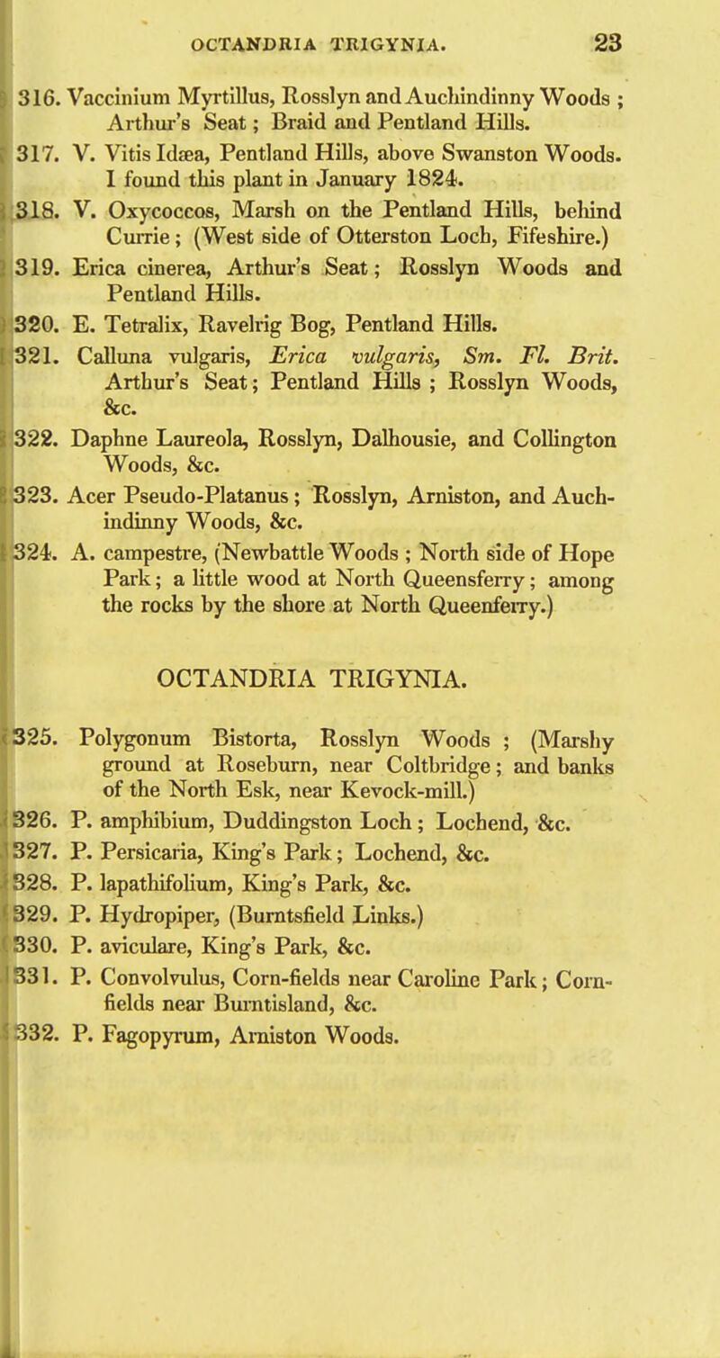 316. Vaccinium Myrtillus, Rossiyn and Auchindinny Woods ; Arthur's Seat; Braid and Pentland HiUs. 317. V. Vitis Idsea, Pentland Hills, above Swanston Woods. 1 found this plant in January 1824. Si8. V. OxycoccQS, Marsh on the Pentland Hills, behind Currie; (West side of Otterston Loch, Fifeshire.) 319. Erica cinerea, Arthur's Seat; Rosslyn Woods and Pentland Hills. : 320. E. Tetralix, Ravelrig Bog, Pentland Hills. [ 321. Calluna vulgaris, Erica vulgaris, Sm. Fl. Brit. Arthur's Seat; Pentland Hills ; Rosslyn Woods, &c. 322. Daphne Laureola, Rosslyn, Dalhousie, and Collington Woods, &c. 323. Acer Pseudo-Platanus ; Rosslyn, Arniston, and Auch- indinny Woods, &c. 324). A. carapestre, (Newbattle Woods ; Noith side of Hope Park; a little wood at Noith Queensferry; among the rocks by the shore at North Queenfeiry.) OCTANDRIA TRIGYNIA. 325. Polygonum Bistorta, Rosslyn Woods ; (Maisliy groxmd at Roseburn, near Coltbridge; and banks of the North Esk, near Kevock-mill.) 326. P. amphibium, Duddingston Loch ; Lochend, &c. 327. P. Persicaria, King's Park; Lochend, &c. 328. P. lapathifolium. King's Park, &c. ' 329. P. Hydropiper, (Bumtsfield Links.) ' 330. P. aviculare, King's Park, &c. 331. P. Convolvulus, Corn-fields near Cai'oline Park; Corn- fields near Bm-ntisland, &c. 332. P. Fagopyrum, Amiston Woods. i