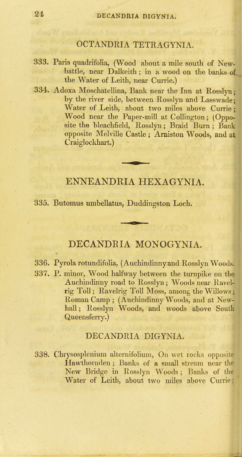 OCTANDRIA TETRAGYNIA. 333. Paris quadrifofia, (Wood about a mile south of New- battle, near Dallteith ; in a wood on the banks of the Water of Leith, near Currie.) 334. Adoxa Moschatellina, Bank near the Inn at Rosslyn; by the river side, between Rosslyn and Lasswade; Water of Leith, about two miles above Cume; Wood near the Paper-mill at CoUington; (Oppo- site the bleachfield, Rosslyn; Braid Burn; Bank opposite Melville Castle ; Amiston Woods, and at Craiglockhart.) ENNEANDRIA HEXAGYNIA. 335. Butomus umbellatus, Duddingston Loch. DECANDRIA MONOGYNIA. 336. Pyrola rotundlfolia, (Auchindinny and Rosslyn Woods. 337. P. minor. Wood halfway between the turnpike on the Auchindinny road to Rosslyn; Woods neai- Ravel- rig Toll; Ravelrig ToU Moss, among the Willows; Roman Camp ; (Auchiudinny Woods, and at New- hall ; Rosslyn Woods, and woods above South Queensferry.) DECANDRIA DIGYNIA. 338. Cbrysosi^leniura alternifolium. On wet rocks opposite Hawthornden ; Banks of a small stream near the New Bridge in Rosslyn Woods; Banks of the Water of Leith, about two miles above Cmrie;