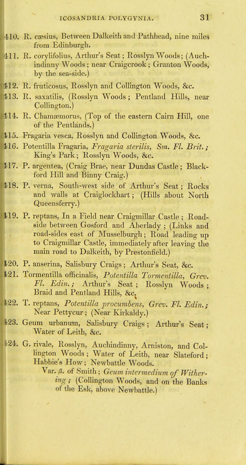 110. R. csesius, Between Dalkeith and Pathhead, nine miles from Edinburgh. 111. R. corylifolius, Arthiir's Seat; Rosslyn Woods; (Auch- indinny Woods ; near Craigcrook; Granton Woods, by the sea-side.) 112. R. fruticosus, Rosslyn and Collington Woods, &c. 113. R. saxatilis, (Rosslyn Woods; Pentland Hills, near Collington.) Hi. R. ChamsemoiTis, (Top of the eastern Caim Hill, one of the Pentlands.) Uo^Pi-agai-ia vesca, Rosslyn and Collington Woods, &c 116. Potentilla Fragaria, Fragaria sterilis, Sm. Fl. Brit.; King's Park; Rosslyn Woods, &c. 117. P. argentea, (Craig Brae, near Dundas Castle; Black- ford HOI and Binny Craig.) 118. P. verna, South-west side of Arthur's Seat; Rocks and walls at Craiglockhart; (Hills about North Queensferry.) 119. P. reptans, In a Field near Craigmillar Castle ; Road- side between Gosford and Aberlady ; (Links and road-sides east of Musselburgh; Road leading up to Craigmillar Castle, immediately after leaving the main road to Dalkeith, by Prestonfield.) . 120. P. anserina, Salisbm-y Craigs; Arthur's Seat, &c. t21. Tormentilla officmalis, Potentilla Tormentilla, Grev. Fl. Edin.; Arthur's Seat ; Rosslyn Woods ; Braid and Pentland HiUs, &c. '!22. T. reptans, Potentilla procumbens, Grev. Fl. Edin.; Near Pettycur; (Near Kirkaldy.) ^•^3. Geum urbanuTO, Salisbmy Craigs; Arthur's Seat; LWater of Leith, &c. 24. G. rivale, Rosslyn, Auchindinny, Arniston, and Col- lington Woods; Water of Leith, near Slateford; Habbie'e How; Newbattle Woods. Var. /3. of Smith; Geum intermedium of Wither- ing ; (Collington Woods, and on the Banks of the Esk, above Newbattle.)