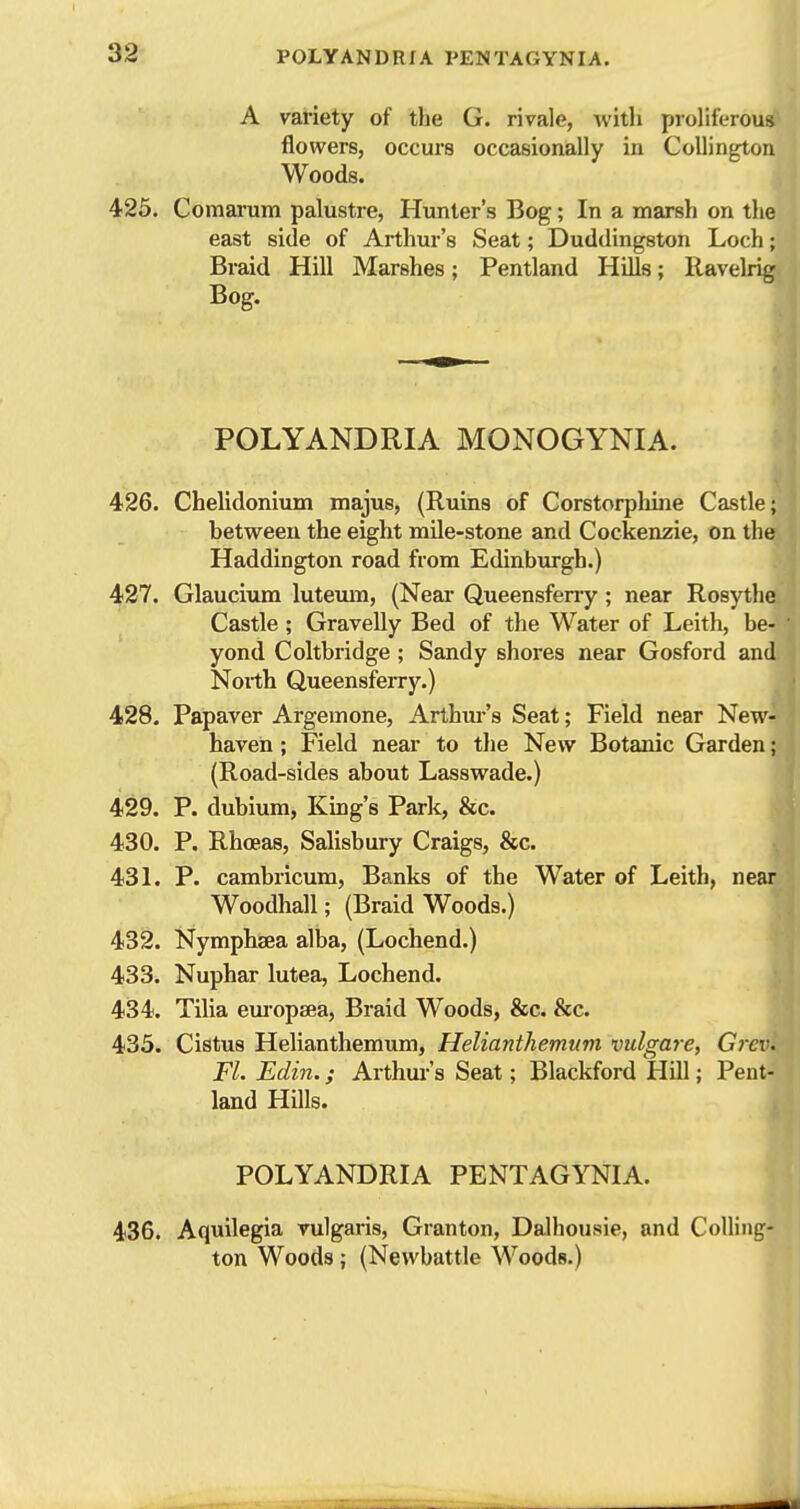 A variety of the G. rivale, with proliferous flowers, occurs occasionally in CoUington Woods. 425. Comarum palustre, Hunter's Bog; In a marsh on tlie east side of Arthur's Seat; Duddingstoii Loch; Braid Hill Marshes; Pentland Hills; Ravelrig Bog. POLYANDRIA MONOGYNIA. 426. Chelidonium majus, (Ruins of Corstorphine Castle; between the eight mile-stone and Cockenzie, on the Haddington road from Edinburgh.) 427. Glaucium luteum, (Near Queensfeny; near Rosythc Castle; Gravelly Bed of tlie Water of Leith, be- yond Coltbridge ; Sandy shores near Gosford and North Queensferry.) 428. Papaver Argemone, Arthui-'s Seat; Field near New- haven ; Field near to the New Botanic Garden; (Road-sides about Lasswade.) 429. P. dubium, King's Park, &c. 430. P. Rhoeas, Salisbury Craigs, &c. 431. P. cambricum, Banks of the Water of Leith, near Woodhall; (Braid Woods.) 432. Nymphsea alba, (Lochend.) 433. Nuphar lutea, Lochend. 434. Tilia eui'opsea, Braid Woods, &c. &c. 433. Cistus Helianthemum, Helianthemum vulgare, Grevi Fl. Edin.; Arthui-'s Seat; Blackford Hill; Pent- land Hills. POLYANDRIA PENTAGYNIA. 436. Aquilegia vulgaris, Granton, Dalhousie, and CoUing- ton Woods; (Newbattle Woods.)