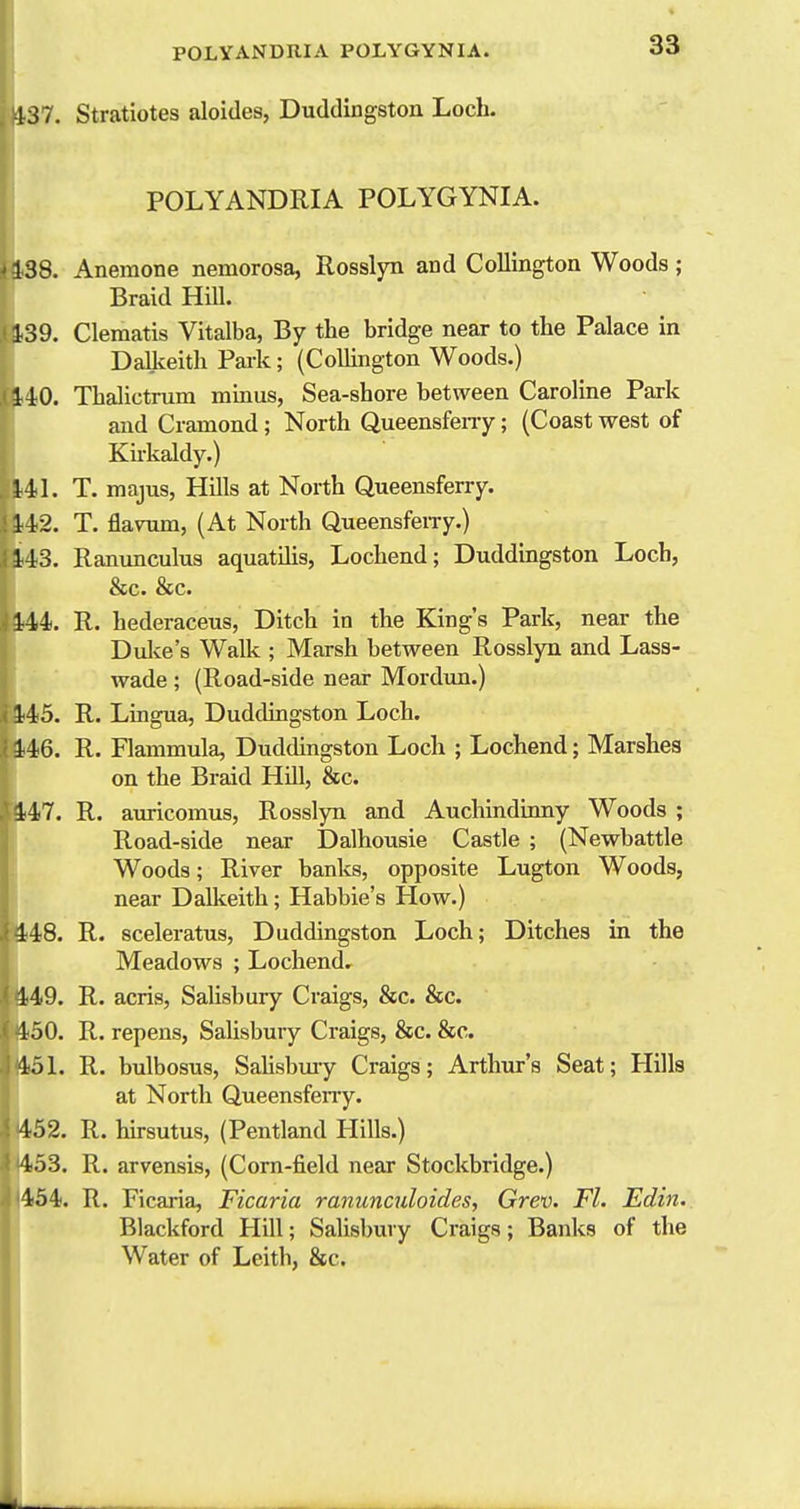 437. Stratiotes aloides, Duddingstou Loch. 33 POLYANDRIA POLYGYNIA. 138. Anemone nemorosa, Rosslyn and Collington Woods ; Braid HUl. 139. Clematis Vitalba, By the bridge near to the Palace in DaUceith Park; (CoUington Woods.) 14:0. Thalictrum minus, Sea-shore between Caroline Park and Cramond; North Queensfeny; (Coast west of Kii'kaldy.) 141. T. majus, Hills at North Queensferry. 142. T. flaNomi, (At North Queensferry.) 143. Ranunculus aquatilis, Lochend; Duddingston Loch, &c. &c. 144. R. hederaceus, Ditch in the King's Park, near the Dulie's Walk ; Marsh between Rosslyn and Lass- wade ; (Road-side near Mordun.) 145. R. Lingua, Duddingston Loch. 146. R. Flammula, Duddingston Loch ; Lochend; Marshes on the Braid HUl, &c. 447. R. auricomus, Rosslyn and Auchmdinny Woods ; Road-side near Dalhousie Castle ; (Newbattle Woods; River banks, opposite Lugton Woods, near Dalkeith; Habbie's How.) 448. R. sceleratus, Duddingston Loch; Ditches in the Meadows ; Lochend, 449. R. acris, Salisbury Craigs, &c. &c. 150. R. repens, Salisbury Craigs, &c. &c. 151. R. bulbosus, Salisbmy Craigs; Arthur's Seat; Hills at North Queensfeny. 152. R. hirsutus, (Pentland Plills.) 453. R. arvensis, (Corn-field near Stockbridge.) 454i. R. Ficaria, Ficaria ranunculoides, Grev. Fl. Edin. Blackford Hill; Salisbury Craigs; Banks of the Water of Leith, &c.