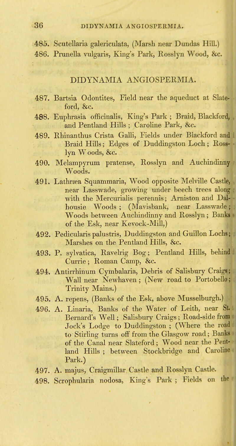 485. Scutellaria galericulata, (Marsh near Dundas Hill.) 486. Piomella vulgaris, King's Park, Rosslyn Wood, &c. DIDYNAMIA ANGIOSPERMIA. 487. Bartsia Odontites, Field near the aqueduct at Slate- ford, &c. 488. Euphrasia officinalis, King's Park ; Braid, Blackford, and Pentland Hills ; Cai-oline Park, &c. 489. Rhinanthus Crista Galli, Fields under Blackford and i Braid HiUs; Edges of Duddingston Loch ; Ross- • lyn Woods, &c. 490. Melampyrum pratense, Rosslyn and Auchindinny Woods. 491. Lathrsea Squammaria, Wood opposite Melville Castle, near Lasswade, growing under beech trees along with the Mercurialis perennis; Amiston and Dal- housie Woods ; (Mavisbank, near Lasswade; Woods between Auchindinny and Rosslyn; Banks of the Esk, near Kevock-Mill,) 492. Pediculaiis palustris, Duddingston and Guillon Loclw; Marshes on the Pentland Hills, &c. 493. P. sylvatica, Ravehig Bog; Pentland Hills, behind Ciu-iie; Roman Camp, &c 494. AntiiThinum Cymbalai-ia, Debris of Salisbiuy Craiga; Wall near Newhaven ; (New road to Portobello; Trinity Mains.) 495. A. repens, (Banlcs of the Esk, above Musselburgh.) 496. A. Linaria, Banks of the Water of Leith, near St. Bernard's Well; Salisbury Craigs; Road-side from Jock's Lodge to Duddingston ; (Where the road to StirUng turns oS from the Glasgow road; Banks of the Canal near Slateford; Wood near the Pent- land Hills ; between Stockbridge and Caroline Park.) 497. A. majus, Craigmillar Castle and Rosslyn Castle. 498. Scrophularia nodosa, King's Park ; Fields on the