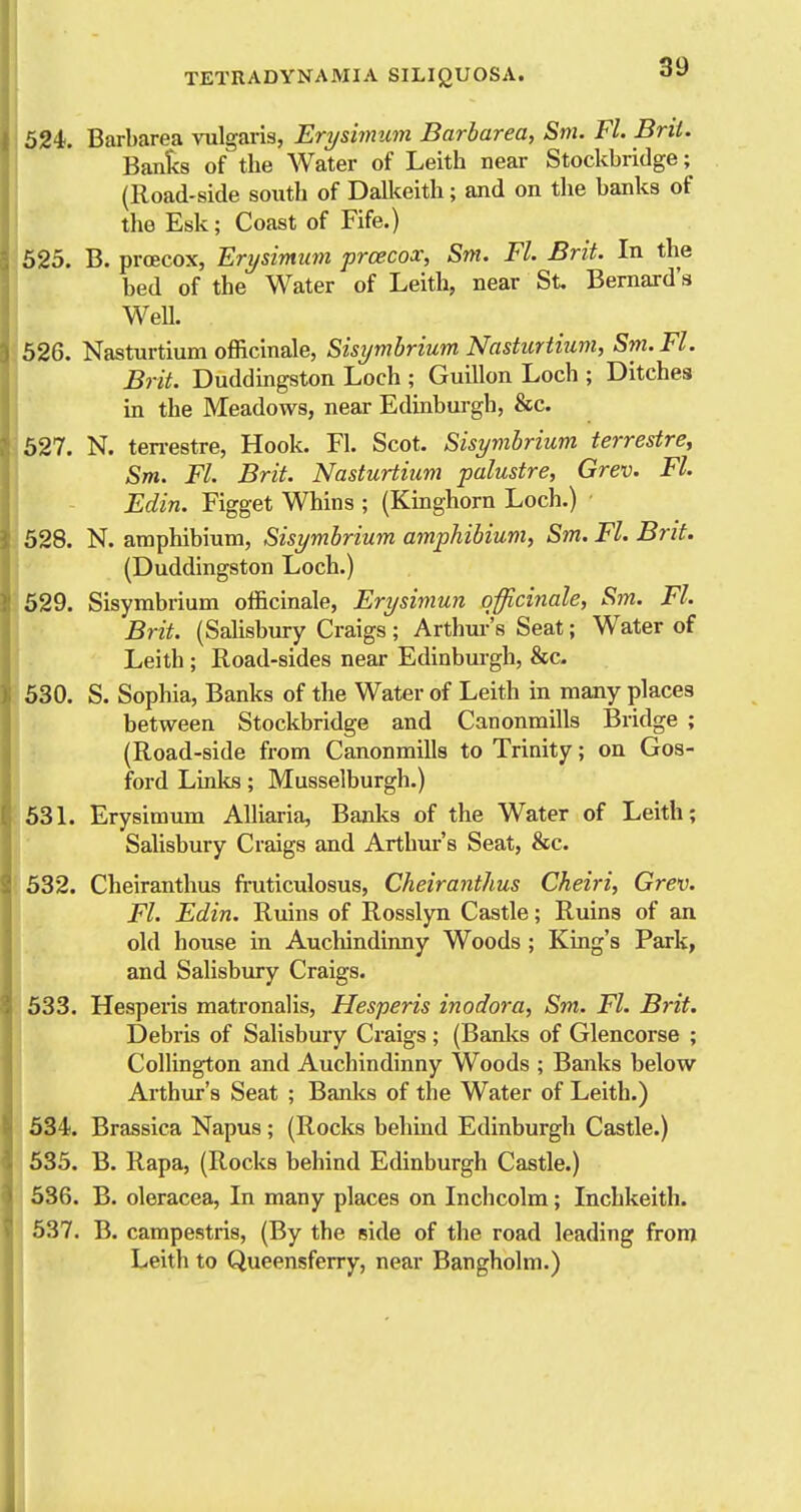 524. Barbarea vulgaris, Erysimum. Barbarea, Sm. Fl. Brit. Banf<s of the Water of Leith near Stockbridge; (Road-side south of Dall<eith; and on the banks of the Esk; Coast of Fife.) 525. B. proecox, Erysimum prcecox, Sm. Fl. Brit. In the bed of the Water of Leith, near St. Bernard's Well. 526. Nasturtium officinale, Sisymbrium Nasturtitm, Sm. Fl. Brit. Duddingston Loch ; Guillon Loch ; Ditches in the Meadows, near Edinburgh, &c. 527. N. ten-estre, Hook. Fl. Scot. Sisymbrium terrestre, Sm. Fl. Brit. Nasturtium palustre, Grev. Fl. Edin. Figget Whins ; (Kinghorn Loch.) 528. N. amphibium. Sisymbrium amphibium, Sm. Fl. Brit. (Duddingston Loch.) 529. Sisymbrium officinale, Erysimun q-fficinale, Sm. Fl. Brit. (Salisbury Craigs; Arthur's Seat; Water of Leith ; Road-sides near Edinburgh, &c. 530. S. Sophia, Banks of the Water of Leith in many places between Stockbridge and Canonmills Bridge ; (Road-side from Canonmills to Trinity; on Gos- ford Lialis; Musselburgh.) 53L Erysimum Alliaiia, Banks of the Water of Leith; Salisbury Craigs and Arthur's Seat, 8ec. 532. Cheiranthus fruticulosus, Cheiranthus Cheiri, Grev. Fl. Edin. Ruins of Rosslyn Castle; Ruins of an old house in Auchindinny Woods ; King's Park, and Salisbury Craigs. 633. Hesperis matronalis, Hesperis inodora, Sm. Fl. Brit. Debris of Salisbury Craigs; (Banlo of Glencorse ; Collington and Auchindinny Woods ; Banks below Ai'thur's Seat ; Banks of the Water of Leith.) 534. Brassica Napus ; (Rocks behind Edinburgh Castle.) 535. B. Rapa, (Rocks behind Edinburgh Castle.) 636. B. oleracea. In many places on Inchcolm; Inchkeith. 537. B. campestris, (By the side of the road leading from Leith to Queensferry, near Bangholm.)
