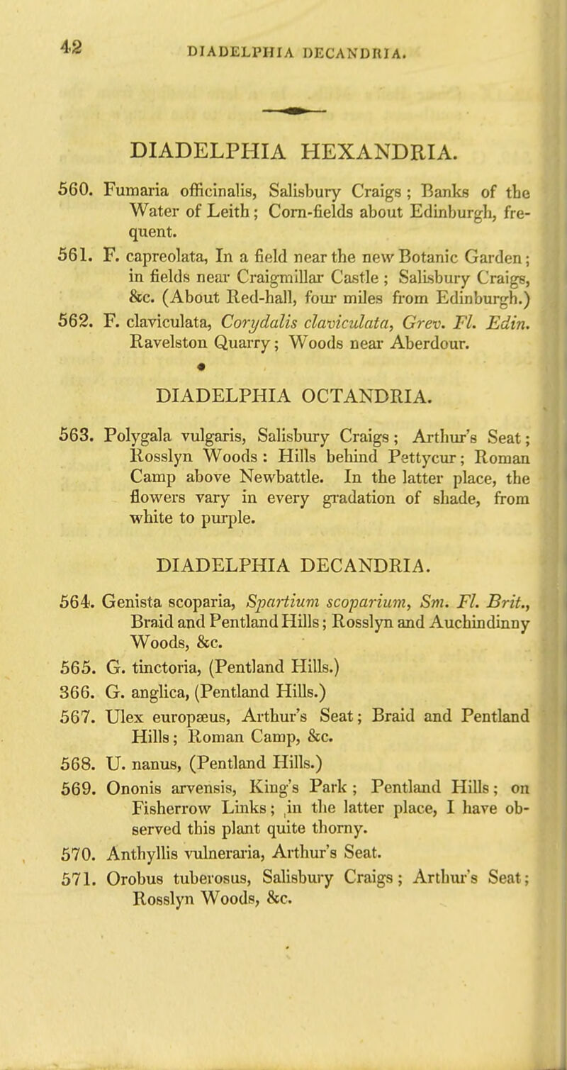 4>2 DIADELPHIA HEXANDRIA. 560. Fumaria officinalis, Salisbury Craigs; Banks of the Water of Leith ; Corn-fields about Edinburgh, fre- quent. 561. F. capreolata, In a field near the new Botanic Garden; in fields near Craigmillar Castle; Salisbury Craige, &c. (About Red-hall, foui* miles from Edinburgh.) 562. F. claviculata, Corydalis claviculata, Grev. Fl. Edin. Ravelston Quarry; Woods near Aberdour. DIADELPHIA OCTANDRIA. 563. Polygala vulgaris, Salisbury Craigs; Arthur's Seat; Rosslyn Woods : Hills behind Pettycur; Roman Camp above Newbattle. In the latter place, the flovi'ers vary in every gi-adation of shade, from white to purple. DIADELPHIA DECANDRIA. 564. Genista scoparia, Spartium scoparium, Sm. Fl. Brit., Braid and Pentland Hills; Rosslyn and Auchindinny Woods, &c. 565. G. tinctoria, (Pentland Hills.) 366. G. anglica, (Pentland Hills.) 567. Ulex europseus, Arthur's Seat; Braid and Pentland Hills; Roman Camp, &c. 568. U. nanus, (Pentland Hills.) 569. Ononis arvensis. King's Park; Pentland Hills; on Fisherrow Links; ,in the latter place, I have ob- served this plant quite thorny. 570. Anthyllis vulnerai-ia, Arthur's Seat. 571. Orobus tuberosus, SaUsbury Craigs; Arthur's Seat; Rosslyn Woods, &c.