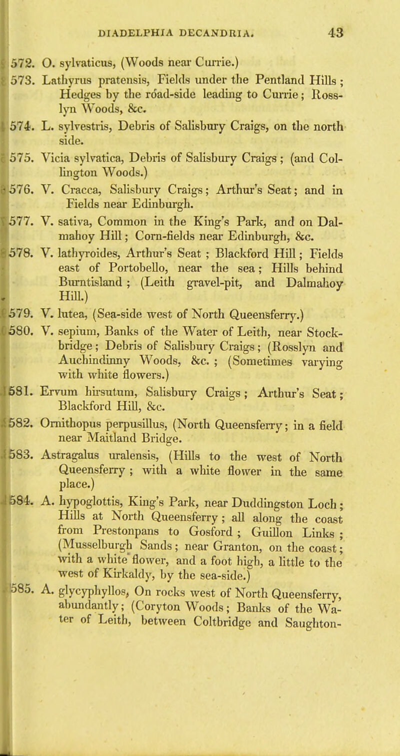 ,)72. O. sylvaticus, (Woods near Cunie.) J 73. Lathyrus pratensis, Fields under the Pentland Hills ; Hedges by the road-side leading to Cunie; lloss- lyn Woods, &c. 574. L. sylvestris, Debris of Salisbury Craigs, on the north side. . 575. Vicia sylvatica, Debris of Salisbury Craigs ; (and Col- lington Woods.) 576. V. Cracca, Salisbury Craigs; Arthur's Seat; and in Fields neai Edinburgh. 577. V. sativa, Common in the King's Park, and on Dal- mahoy Hill; Corn-fields neai- Edinburgh, &c. 578. V. lathyi-oides, Arthur's Seat ; Blackford Hill; Fields east of Portobello, near the sea; Hills behind Biu-ntisland; (Leith gi-avel-pit, and Dalmahoy Hill.) 579. V. lutea, (Sea-side west of North Queensferry.) 580. V. sepium, Banks of the Water of Leith, neai- Stock- bridge ; Debris of Salisbury Craigs; (Rosslyn and Auchindinny Woods, &c. ; (Sometimes varying with white flowers.) >81. Errum hii-sulum, Salisbury Craigs ; Ai'thur's Seat; Blackford HiU, cScc. )82. Omithopus perpusillus, (North Queensfeny; in a field near Maitland Bridge. >83. Astragalus uralensis, (Hills to the west of North Queensferry ; with a white &ower in the same place.) 584. A. hypoglottis, King's Park, near Duddingston Loch; Hills at North Queensferry ; all along the coast from Prestonpans to Gosford ; Guillon Linlcs ; (Musselburgh Sands ; near Granton, on the coast; with a white'flower, and a foot high, a httle to the west of Kirkaldy, by the sea-side.) 586. A. glycyphyllos, On rocks west of North Queensferry, abundantly; (Coryton Woods; Banlcs of the Wa- ter of Leith, between Coltbridge and Saughton-