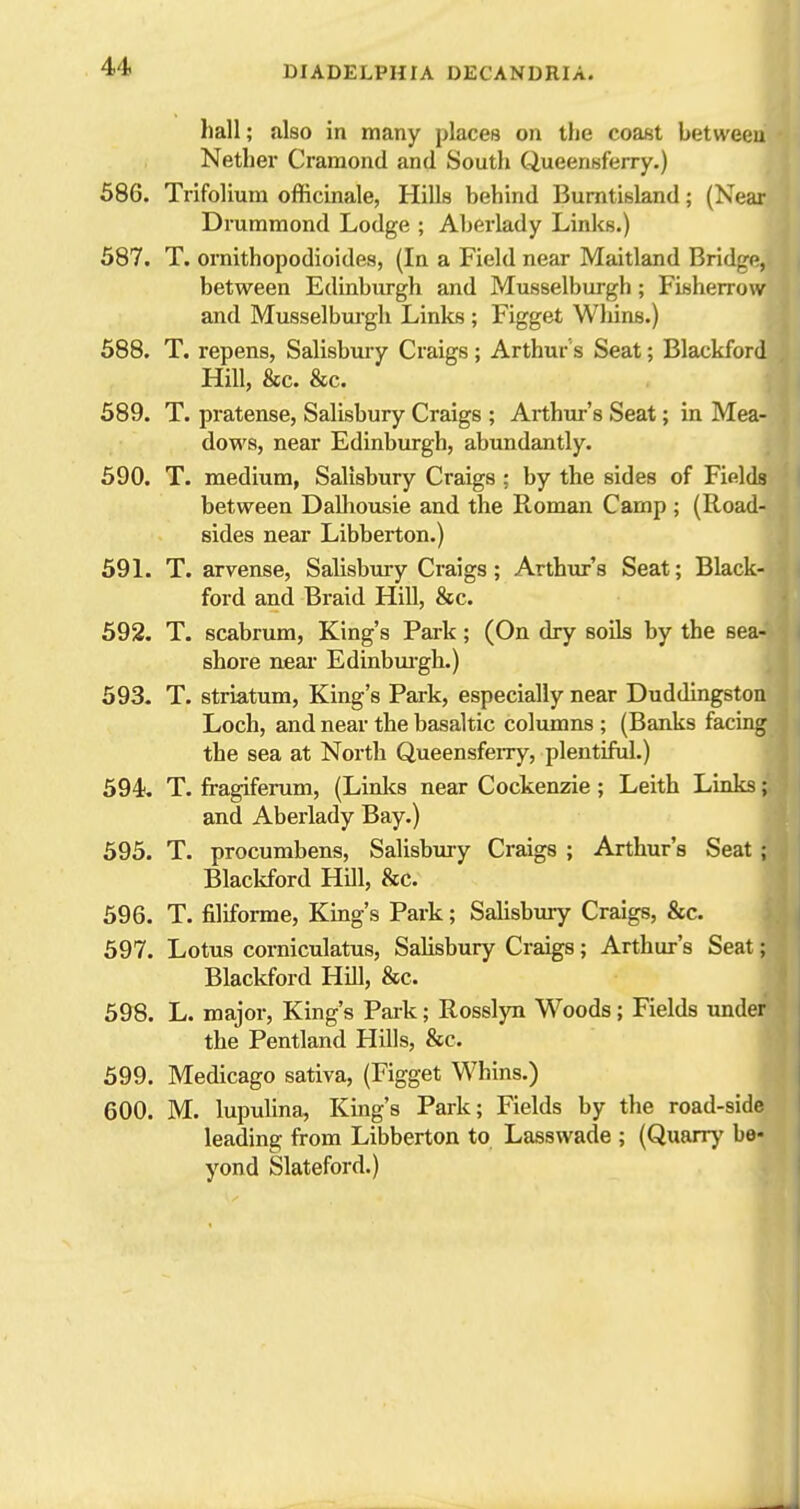 hall; also in many places on the coast between Nether Cramond and South Queensferry.) 586. Trifolium officinale, Hills behind Burntisland; (Near Drummond Lodge ; Aberlady Links.) 587. T. ornithopodioides, (In a Field near Maitland Bridge, between Edinburgh and Musselburgh; Fiisherrow and Musselburgh Linlcs ; Figget Whins.) 588. T. repens, Salisbury Craigs; Arthur s Seat; Blackford Hill, &c. &c. 589. T. pratense, Salisbury Craigs ; Arthur's Seat; in Mea- dows, near Edinburgh, abundantly. 590. T. medium, Salisbury Craigs ; by the sides of Fields between Dalhousie and the Roman Camp ; (Road- sides near Libberton.) 591. T. arvense, Salisbmy Craigs; Arthur's Seat; Black- ford and Braid Hill, &c. 592. T. scabrum, King's Park; (On dry soils by the sea- shore near Edinbui-gh.) 593. T. striatum, King's Park, especially near Duddingston Loch, and near the basaltic columns ; (Banks facing the sea at North Queensfeny, plentiful.) 594. T. fragiferum, (Linlcs near Cockenzie; Leith Links; and Aberlady Bay.) 595. T. procumbens, Salisbury Craigs ; Arthur's Seat ; Blackford Hill, &c. 596. T. filiforme. King's Park; Salisbury Craigs, &c. 597. Lotus corniculatus, Salisbury Craigs; Arthur's Seat; Blackford HUl, &c. 598. L. major. King's Park; Rosslyn Woods; Fields under the Pentland Hills, &c. 599. Medicago sativa, (Figget Whins.) 600. M. lupulina. King's Park; Fields by the road-side leading from Libberton to Lasswade ; (Quarrj' be- yond Slateford.)