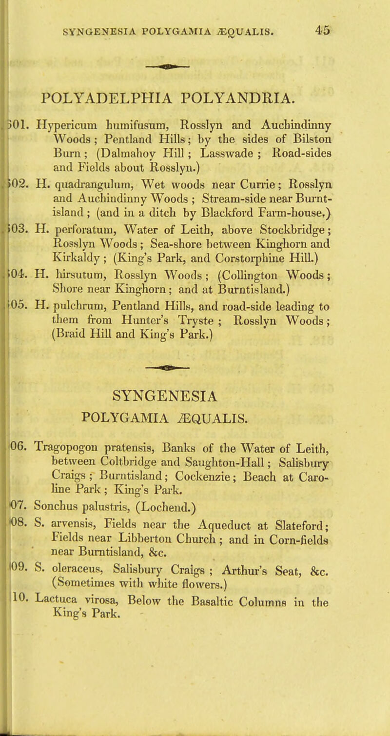 POLYADELPHIA POLYANDRIA. )01. Hypericum humifusnm, Rosslyn and Auchindinny Woods ; Pentland Hills; by the sides of Bilston Bui-n; (Dalmahoy Hill; Lasswade ; Road-sides and Fields about Rosslyn.) •02. H. quadi-angulum, Wet woods near Cunie; Rosslyn and Auchindinny Woods ; Stream-side near Burnt- island ; (and in a ditch by Blackford Farm-house.) i03. H. perforatum, Water of Leith, above Stockbridge; Rosslyn Woods ; Sea-shore between Kinghorn and Kirkaldy ; (King's Park, and Corstorphiiie Hill.) 04. H. hirsutum, Rosslyn Woods; (CoUington Woods; Shore near Kinghorn; and at Burntisland.) 05. H. pulchi-um, Pentland Hills, and road-side leading to them from Hunter's Tryste ; Rosslyn Woods; (Braid Hill and King's Park.) SYNGENESIA ' POLYGAMIA iEQUALIS. 06. Tragopogou pratensis, Banks of the Water of Leith, ' between Coltbridge and Saugliton-Hall; Salisbury Craigs ; Bui-ntisland; Cockenzie; Beach at Cai-o- line Park ; King's Paik. H)7. Sonchus palustris, (Lochend.) 08. S. arvensis. Fields near the Aqueduct at Slateford; Fields near Libberton Chm-ch ; and in Corn-fields near Burntisland, &c. 09. S. oleraceus, Salisbury Craigs ; Arthur's Seat, &c. (Sometimes with white flowers.) 10. Lactuca virosa. Below the Basaltic Columns in the King's Park.