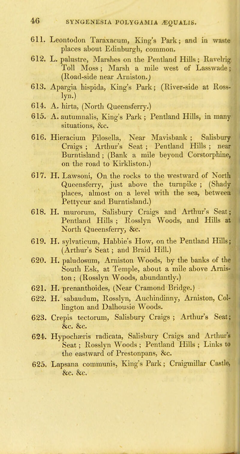 611. Leontodon Taraxacum, King's Park; and in waste places about Edinburgh, common. 612. L. palustre, Marslies on the Pentland Hills; Ravelrig Toll Moss; Marsh a mile west of Lasswade; (Road-side near Arniston.j 613. Apargia hispida, King's Park; (River-side at Ross- lyn.) 614. A. hirta, (North Queensferry.) 615. A. autumnalis. King's Park ; Pentland Hills, in many situations, &c. 616. Hieraciura Pilosella, Near Mavisbank ; Salisbury Craigs ; Arthur's Seat ; Pentland Hills ; near Burntisland; (Bank a mile beyond Corstorphine, on the road to Ku-kliston.) 617. H. Lawsoni, On the roclts to the westward of North Queensfeny, just above the turnpike ; (Shady places, almost on a level with the sea, between Pettycur and Burntisland.) 618. H. mui-orum, Salisbury Craigs and Arthur's Seat; Pentland Hills ; R osslyn Woods, and Hills at North Queensfeny, &c. 619. H. sylvaticum, Habbie's How, on the Pentland Hills; (Arthm-'s Seat; and Braid Hill.) 620. H. paludosum, Arniston Woods, by the banks of the South Esk, at Temple, about a mile above Amis- ton ; (Rosslyn Woods, abundantly.) 621. H. prenanthoides, (Near Cramond Bridge.) 622. H. sabaudum, Rosslyn, Aucliindinny, Arniston, Col- lington and Dalhousie Woods. 623. Crepis tectorum, Salisbury Craigs ; Arthur's Seat; &c. &c. 624. Hypochteris radicata, Salisbury Craigs and Arthur's Seat; Rosslyn Woods ; Pentland Hills ; Links to the eastward of Prestonpans, &c. 623. Lapsana communis, King's Park; Craigmillar Castlo, &c. &c.