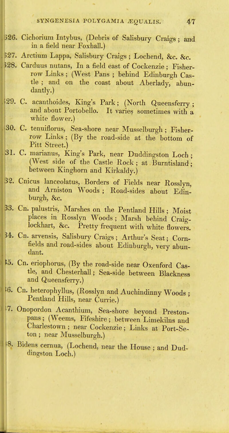 526. Cichorium Intybus, (Debris of Salisbury Craigs; and in a field near Foxhall.) 527. Arctium Lappa, Salisbury Craigs ; Lochend, &c. &c. !28. Carduus nutans, In a field east of Cockenzie ; Fisher- row Links ; (West Pans ; behind Edinburgh Cas- tle ; and on the coast about Aberlady, abun- dantly.) 29. C. acanthoides, King's Park; (North Queensfeixy; and about Portobello. It varie? sometimes with a white flower.) 30. C. tenuiflorus, Sea-shore near Musselbm-gh; Fisher- row Linlcs; (By the road-side at the bottom of Pitt Street.) 31. C. marianus, King's Park, near Duddingston Loch ; (West side of the Castle Rock; at Burntisland; between Kinghom and Kirkaldy.) i2. Cnicus lanceolatus, Borders of Fields near Rosslyn, and Arniston Woods ; Road-sides about Edin- burgh, &c. J3. Cn. palustris, Marshes on the Pentland Hills ; Moist places in Rosslyn Woods; Marsh behind Craig- lockhart, &c. Pretty frequent with white flowers. i4i. Cn. arvensis, Salisbmy Craigs; Arthm-'s Seat; Corn- fields and road-sides about Edinburgh, very abun- dant. \5. Cn. eriophorus, (By the road-side near Oxenford Cas- tle, and Chesterhall; Sea-side between Blackness and QueensfeiTy.) i6. Cn. heterophyllus, (Rosslyn and Auchindinny Woods ; i Pentland Hills, neai- Cmrie.) t7. Onopordon Acanthium, Sea-shore beyond Preston- I pans; (Weems, Fifeshire; between Limekiks and Charlestown; near Cockenzie; Links at Port-Se- ton; near Musselburgh.) 8. Bidens cernua, (Lochend, near the House ; and Dud- dingston Loch.)