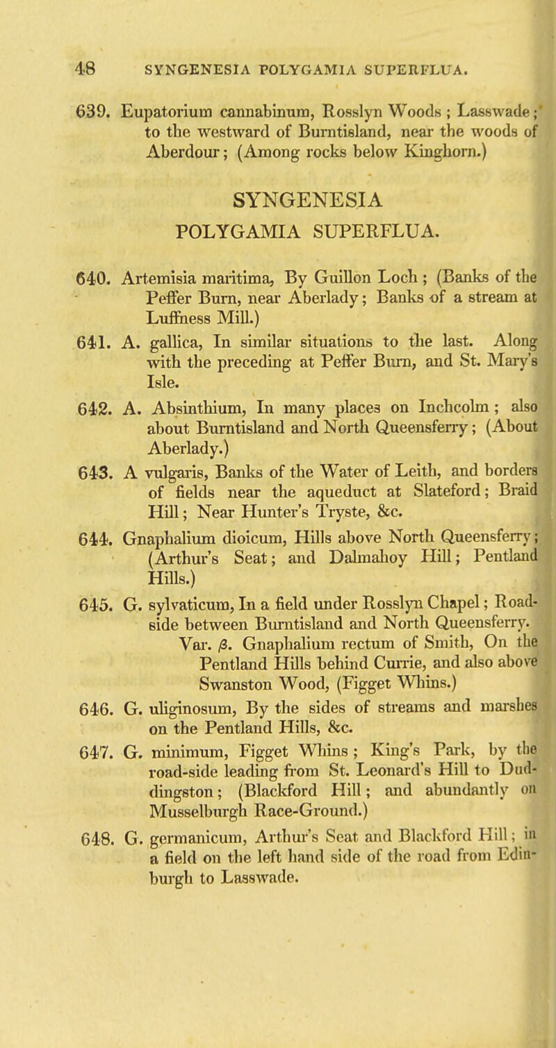 639. Eupatorium cannabinum, Rosslyn Woods ; Lasswade;' to the westward of Burntisland, near the woods of Aberdour; (Among rocks below Kinghorn.) SYNGENESIA POLYGAMIA SUPERFLUA. 640. Artemisia maritima. By Gmllon Loch ; (Banks of the Peffer Bum, near Aberlady; Banlis -of a stream at Luffiiess Mill.) 64L A. gallica, In similar situations to the last. Along with the preceding at Peffer Bimi, and St. Mary's Isle. 642. A. Absinthium, In many places on Inchcolm; also about Burntisland and North Queensferry; (About Aberlady.) 643. A Tulgaris, Banlts of the Water of Leith, and borders of fields near the aqueduct at Slateford; Braid Hdl; Near Hunter's Tryste, &c. 644. Gnaphalium dioicum, Hills above North Queensferry; (Arthur's Seat; and Dahnahoy Hill; Pentland Hills.) 645. G. sylvaticura, In a field under Rosslyn Chapel; Road- side between Burntisland and North Queensferrj'. Vai-. /3. Gnaphalium rectum of Smith, On the Pentland Hills behind Cm-rie, and also above Swanston Wood, (Figget Wliins.) 646. G. uliginosum. By the sides of streams and marshes on the Pentland Hills, &c. 647. G. minimum, Figget Wliins; King's Park, by the i-oad-side leading fi-oni St. Leonaid's Hill to Dud- dingston; (Blacldbrd Hill; and abundantly on Musselburgh Race-Ground.) 648. G. germanicum, Arthm-'s Seat and Blackford Hill; in a field on the left hand side of the road from Edin- burgh to Lasswade.