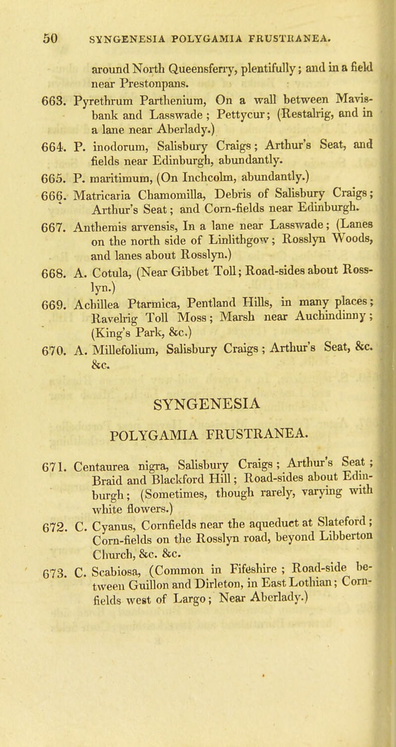 around North Queensfeny, plentifully; and in a field near Prestonpans. 663. Pyrethrum Partheniura, On a wall between Mavis- bank and Lasswade ; Pettycur; (Restalrig, and in a lane near Aberlady.) 664. P. inodorum, Salisbury Craigs; Arthur's Seat, and fields near Edinburgh, abundantly. 665. P. maritimum, (On Inchcolm, abundantly.) 666. Matricaria Chamomilla, Debris of Salisbury Craigs; Arthur's Seat; and Corn-fields near Edinburgh. 667. Anthemis ai-vensis, In a lane near Lasswade; (Lanes on the north side of Linlithgow; Rosslyn Woods, and lanes about Rosslyn.) 668. A. Cotula, (Near Gibbet Toll; Road-sides about Ross- lyn.) 669. Achillea Ptarmica, Pentland Hills, in many places; Ravehig Toll Moss; Marsh near Auchmdinny; (King's Park, &c.) 670. A. Millefolium, Salisbury Craigs; Arthur's Seat, &c. &c SYNGENESIA POLYGAMIA FRUSTRANEA. 671. Centaurea nigi-a, Salisbury Craigs; Arthur's Seat; Braid and Blacl<ford Hill; Road-sides about Edin- burgh; (Sometimes, though rarely, varying with white flowers.) 672. C. Cyanus, Cornfields near the aqueduct at Slateford ; Corn-fields on the Rosslyn road, beyond Libberton Chui-ch, &c. &c. I 673. C. Scabiosa, (Common in Fiftishire ; Road-side be- tween Guillon and Dirleton, in East Lothian; Corn- fields west of Largo; Near Aberlady.)