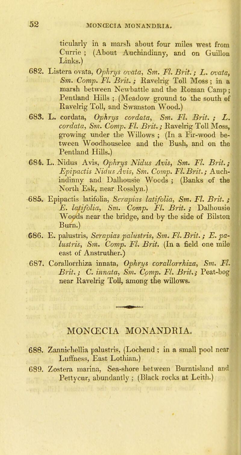 ticulaily ill a marsh about four miles west from Currie ; (About Auchindinny, and on Guilloa Links.) 682. Listera ovata, Ophrys ovata, Sm. Fl. Brit.; L. ovata, Sm. Comp. Fl. Brit.; Ravelrig- Toll Moss; in a marsh between Newbattle and the Roman Camp; Pentland Hills ; (Meadow gi'ound to the south of Ravelrig Toll, and Swanston Wood.) 683. L. cordata, Ophrys cordata, Sm. Fl. Brit. ; L. cordata, Sju. Comp. Fl. Brit.; Ravelrig Toll Moss, gi-owing under the Willows ; (In a Fir-wood be- tween Woodhouselee and the Bush, and on the Pentland Hills.) 684i. L..Nidus Avis, Ophrys Nidus Avis, Sm. FL Brit.,- Epipactis Nidus Avis, Sm. Comp. Fl.Brit.; Auch- indinny and Dalhousie Woods ; (Banks of the North Esk, near Rosslyn.) 685. Epipactis latifolia, Serapias latifolia, Sm. Fl. Brit. ; E. latifolia, Sm. Comp. Fl. Brit, j Dalliousie Woods near the bridge, and by the side of Bilston Burn.) 666. E. palustiis, Serapias palustris, Sm. Fl. Brit.; E. pa- lusiris, Sm. Comp. Fl. Brit. (In a field one mile east of Anstruther.) 687. Corallorrhiza innata, Ophrys corallorrhiza, Sm. Fl. Brit.; C. innata, Sm. Comp. Fl. Brit.; Peat-bog near Ravelrig Toll, among the willows. MONCECIA MONANDRIA. 688. Zannichellia palustris, (Lochend ; in a small pool near Luffness, East Lothian.) 689. Zostera marina, Sea-shore between Burntisland and^ Pettycur, abundantly ; (Black rocks at Leith.)