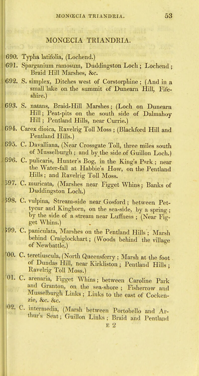 MONCECIA TRIANDRIA. 690. Typha latifolia, (Lochend.) 691. Sparganium ramosum, Duddingston Loch ; Lochend ; Braid Hill Mai-shes, &c. 692. S. simplex, Ditches west of Corstoiphine; (And in a small lake on the summit of Dunearn Hill, Fife- shu-e.) 593. S. natans, BraidrHill Marshes; (Loch on Dunearn Hill; Peat-pits on the south side of Dalmahoy Hill; Pentland Hills, near Cm-rie.) 594. Carex dioica, Ravelrig Toll Moss ; (Blackford Hill and Pentland Hills.) ||95. C. Davalliana, (Near Crossgate Toll, tlu-ee miles south of Musselburgh ; and by the side of Guillon Loch.) 196. C. puHcaris, Hunter's Bog, in the King's Park ; near the Water-fall at Habbie's How, on the Pentland Hills ; and Ravelrig Toll Moss. 597. C. muricata, (Mai-shes near Figget Whins; Banlcs of Duddingston Loch.) )98. C. vulpina, Stream-side near Gosford; between Pet- tycur and Kinghorn, on the sea-side, by a spring; by the side of a stream near LufFness ; (Near Fid- get Whins.) . ^ ° 99. C. paniculata. Marshes on the Pentland Hills ; Marsh behind Craiglocldiart; (Woods behmd the village of Newbattle.) loo. C. teretiuscula, (North Queensferry ; Marsh at the foot. of Dundas Hill, near Khkliston ; Pentland HiUs • Ravelrig ToU Moss.) 01. C. arenaria, Figget Whins; between Caroline Park and Granton, on the sea-shore ; Fishen-ow and Musselburgh Links ; Links to the east of Cocken- j zie, &c. &c. {02. C. intermedia, (Marsh between Portobello and Ar- thurs Seat; Guillon Links; Braid and Pentland E 2