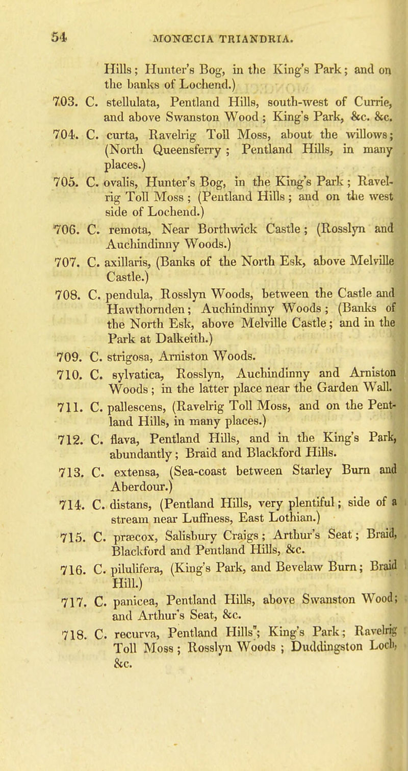 Hills; Hunter's Bog, in tlie King's Park; and on the banks of Lochend.) 7.03. C. stellulata, Pentland Hills, south-west of Currie, and above Swanston Wood ; King's Park, &c. &c. 704. C. curta, Ravelrig Toll Moss, about the willows; (North Queensferry ; Pentland Hills, in many places.) 705. C. ovalis, Hunter's Bog, in the King's Park ; Ravel- rig Toll Moss ; (Pentland Hills ; and on the west side of Lochend.) 706. C. remota, Near Borthwick Castle; (Rosslyn and Auchindinny Woods.) 707. C. axillaris, (Banks of the North Esk, above Melville Castle.) 708. C. pendula, Rosslyn Woods, between the Castle and Hawthornden; Auchindinny Woods; (Banks of the North Esk, above Melville Castle; and in the Park at Dalkeith.) 709. C. strigosa, Aniiston Woods. 710. C. sylvatica, Rosslyn, Auchindinny and Arniston Woods ; in the latter place near the Garden Wall. 711. C. pallescens, (Ravekig Toll Moss, and on the Pent- land Hills, in many places.) 712. C. flava, Pentland Hills, and in the King's Park, abundantly; Braid and Blackford Hills. 713. C. extensa, (Sea-coast between Starley Bxim and Aberdour.) 714. C. distans, (Pentland Hills, very plentiful; side of a stream neai- LuiFness, East Lothian.) 715. C. prsecox, Salisbury Craigs; Arthur's Seat; Braid, Blackford and Pentland Hills, &c. 716. C. pilulifera, (King's Park, and Bevelaw Burn; Braid Hill.) 717. C. panicea, Pentland Hills, above Swanston Wood; and Arthur's Seat, &c. 718. C. recurva, Pentland Hills'; King's Park; Ravelri{? Toll Moss; Rosslyn Woods ; Duddingston Locli, &c.