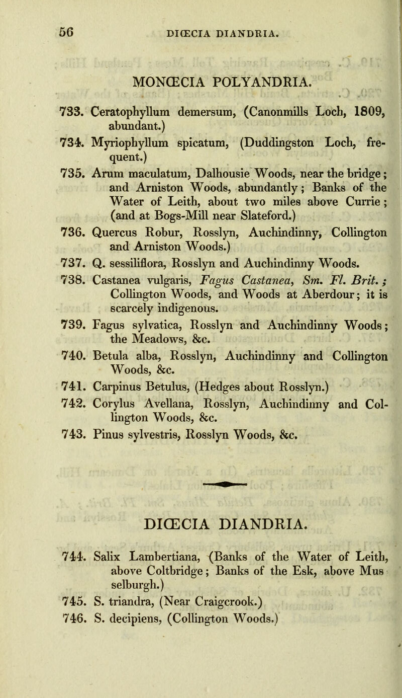 MONCECIA POLYANDRIA. 733. Ceratophyllum demersum, (Canonmills Loch, 1809, abundant.) 734. Myriophyllum spicatum, (Duddingston Loch, fre- quent.) 735. Arum maculatum, Dalhousie Woods, near the bridge; and Arniston Woods, abundantly; Banks of the Water of Leith, about two miles above Currie; (and at Bogs-Mill near Slateford.) 736. Quercus Robur, Rosslyn, Auchindinny, CoUington and Arniston Woods.) 737. Q. sessiliflora, Rosslyn and Auchindinny Woods. 738. Castanea vulgaris, Fagus Castanea, Sm. FL Brit,; CoUington Woods, and Woods at Aberdour; it is scarcely indigenous. 739. Fagus sylvatica, Rosslyn and Auchindinny Woods; the Meadows, &c. 74)0. Betula alba, Rosslyn, Auchindinny and CoUington Woods, &c. 741. Carpinus Betulus, (Hedges about Rosslyn.) 742. Corylus Avellana, Rosslyn, Auchindinny and Col- lington Woods, &c. 743. Pinus sylvestris, Rosslyn Woods, &c. DICECIA DIANDRIA. 744. Salix Lambertiana, (Banks of the Water of Leith, above Coltbridge; Banks of the Esk, above Mus selburgh.) 745. S. triandra, (Near Craigcrook.) 746. S. decipiens, (CoUington Woods.)