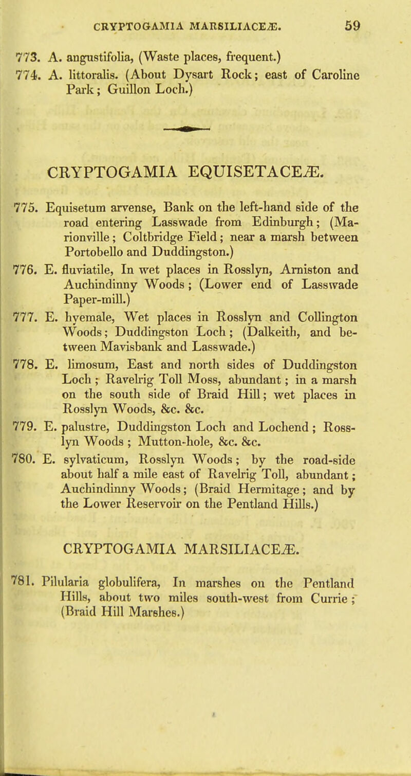 773. A. angustifolia, (Waste places, fi-equent.) 774. A. littoralis. (About Dysart Rock; east of Caroline Park; Guillon Loch.) CRYPTOGAMIA EQUISETACE^. 775. Equlsetum arvense, Bank on the left-hand side of the road entering Lass wade from Edinburgh; (Ma- rionville; Coltbridge Field; near a marsh between Portobello and Duddingston.) 776. E. fluviatile, In wet places in Rosslyn, Amiston and Auchindinny Woods; (Lower end of Lasswade Paper-mill.) 777. E. hyemale, Wet places in Rosslyn and Collington Woods; Duddingston Loch; (Dalkeith, and be- tween Mavisbank and Lasswade.) 778. E. limosum, East and north sides of Duddingston Loch ; Ravekig Toll Moss, abundant; in a marsh on the south side of Braid Hill; wet places in Rosslyn Woods, &c. &c. 779. E. palustre, Duddingston Loch and Lochend; Ross- lyn Woods ; Mutton-hole, &c. &c. 780. E. sylvaticum, Rosslyn Woods; by the road-side about half a mile east of Raveh-ig Toll, abundant; Auchindinny Woods; (Braid Hermitage; and by the Lower Reservoir on the Pentland Hills.) CRYPTOGAMIA MARSILIACEiE. 781. Pilularia globulifera, In marshes on the Pentland Hills, about two miles south-west from Currie; (Braid Hill Marshes.)