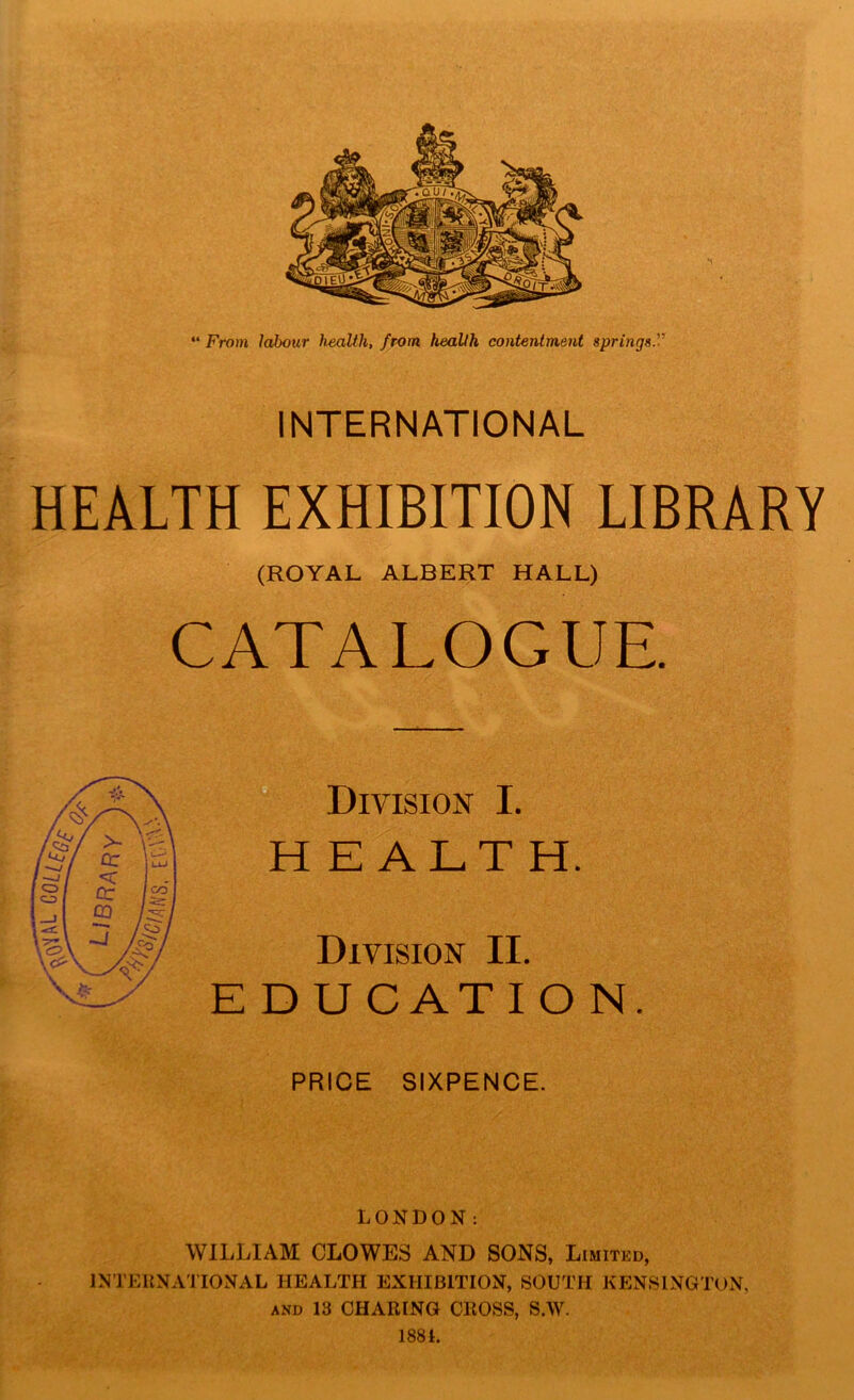 “ From labour health, from health contentment springs.'-’’ INTERNATIONAL HEALTH EXHIBITION LIBRARY (ROYAL ALBERT HALL) CATALOGUE. Division I. HEALTH. Division II. E D U C AT I ON. PRICE SIXPENCE. LONDON: WILLIAM CLOWES AND SONS, Limited, INTERNATIONAL HEALTH EXHIBITION, SOUTH KENSINGTON, and 13 CHARING CROSS, 8.W. 1881.