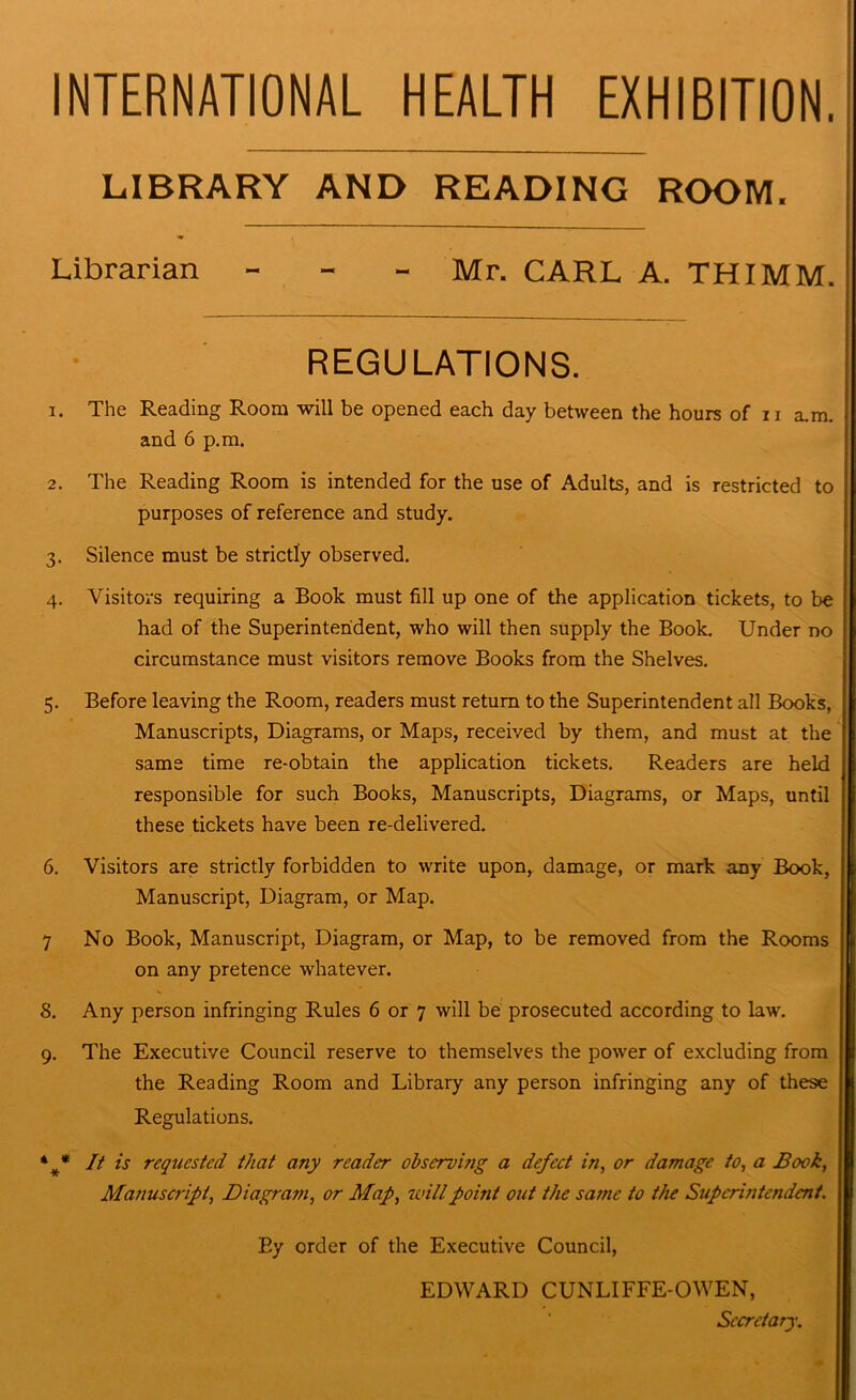 INTERNATIONAL HEALTH EXHIBITION. LIBRARY AND READING ROOM. Librarian - Mr. CARL A. THIMM. REGULATIONS. 1. The Reading Room will be opened each day between the hours of n a.m. and 6 p.m. 2. The Reading Room is intended for the use of Adults, and is restricted to purposes of reference and study. 3. Silence must be strictly observed. 4. Visitors requiring a Book must fill up one of the application tickets, to be had of the Superintendent, who will then supply the Book. Under no circumstance must visitors remove Books from the Shelves. 5. Before leaving the Room, readers must return to the Superintendent all Books, Manuscripts, Diagrams, or Maps, received by them, and must at the same time re-obtain the application tickets. Readers are held responsible for such Books, Manuscripts, Diagrams, or Maps, until these tickets have been re-delivered. 6. Visitors are strictly forbidden to write upon, damage, or mark any Book, Manuscript, Diagram, or Map. 7 No Book, Manuscript, Diagram, or Map, to be removed from the Rooms on any pretence whatever. 8. Any person infringing Rules 6 or 7 will be prosecuted according to law. 9. The Executive Council reserve to themselves the power of excluding from the Reading Room and Library any person infringing any of these Regulations. It is requested that any reader observing a defect in, or damage to, a Book, Manuscript, Diagram, or Map, will point out the same to the Superintendent. By order of the Executive Council, EDWARD CUNLIFFE-OWEN, Secretary.