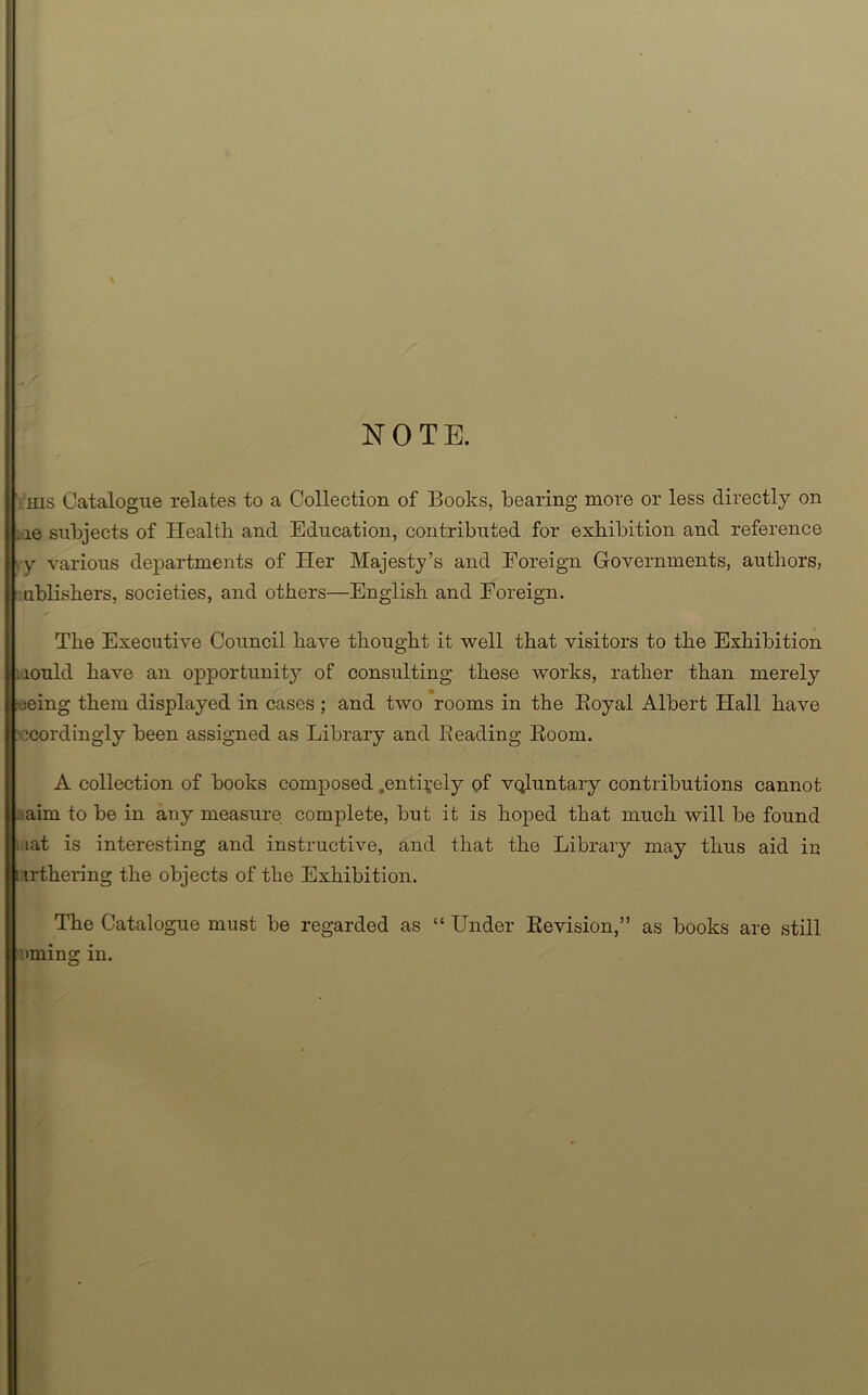 NOTE. his Catalogue relates to a Collection of Books, bearing more or less directly on ,ie subjects of Health and Education, contributed for exhibition and reference ,y various departments of Her Majesty’s and Foreign Governments, authors, ublishers, societies, and others—English and Foreign. The Executive Council have thought it well that visitors to the Exhibition iould have an opportunity of consulting these works, rather than merely jeing them displayed in cases; and two rooms in the Royal Albert Hall have accordingly been assigned as Library and Beading Room. A collection of books composed .entirely of vQluntary contributions cannot aim to be in any measure complete, but it is hoped that much will be found ; lat is interesting and instructive, and that the Library may thus aid in : irthering the objects of the Exhibition. The Catalogue must be regarded as “ Under Revision,” as books are still 'oming in.