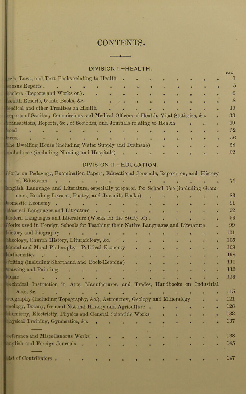 CONTENTS DIVISION l.-HEALTH. cts, Laws, aud Text Books relating to Health ....... census Reports ............. huolera (Reports and Works on). ......... health Resorts, Guide Books, &c. ......... Medical and other Treatises on Health ........ .eports of Sanitary Commissions and Medical Officers of Health, Vital Statistics, &c. Transactions, Reports, &c., of Societies, and Journals relating to Health . . I ood tress .............. he Dwelling House (including Water Supply and Drainage) .... mbulanee (including Nursing and Hospitals) . PAG 1 5 6 8 19 33 49 52 56 58 G2 DIVISION II.—EDUCATION. * rorks on Pedagogy, Examination Papers, Educational Journals, Reports on, and History of, Education ............. 71 : nglish Language and Literature, especially prepared for School Use (including Gram- mars, Reading Lessons, Poetry, and Juvenile Books) ...... 83 omestic Economy ............. 91 ilassical Languages and Literature .......... 92 Modem Languages and Literature (Works for the Study of) . ..... 93 ’ 'orks used in Foreign Schools for Teaching their Native Languages and Literature . 99 history and Biography ............ 101 theology, Church History, Liturgiology, &c. ........ 105 ental and Moral Philosophy—Political Economy ....... 108 Mathematics .............. 108 ''riting (including Shorthand and Book-Keeping) . . . . . . .111 : rawing and Painting ............ 113 .usic ............... 113 echnical Instruction in Arts, Manufactures, and Trades, Handbooks on Industrial Arts, &c. ............. 115 ■ -eography (including Topography;, &c.), Astronomy, Geology and Mineralogy . . 121 oology, Botany, General Natural History and Agriculture ...... 126 hemistry, Electricity, Physics and General Scientific Works ..... 133 hysical Training, Gymnastics, &c. .......... 137 eference and Miscellaneous Works .......... 13S nglish and Foreign Journals ........... 145 Mist of Contributors 147