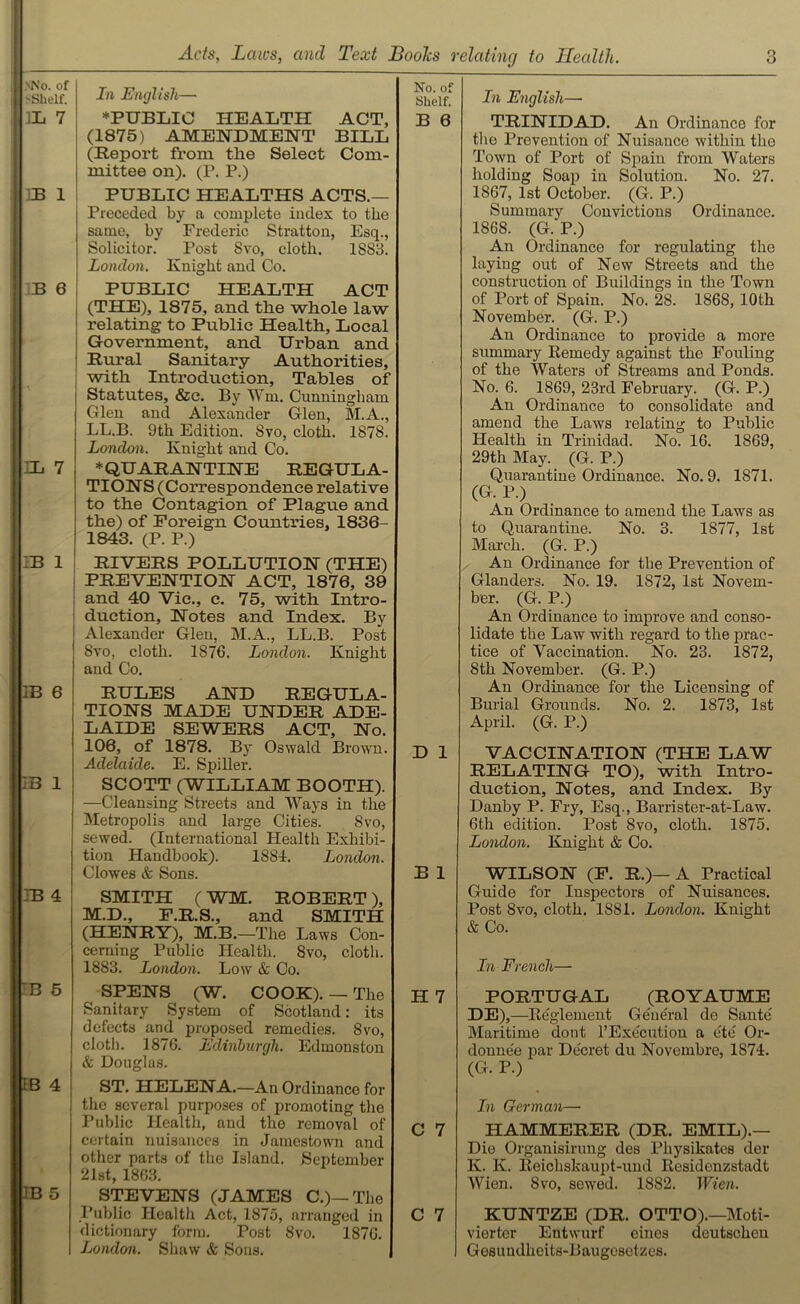 mN'o. of >Shelf. 1L 7 :B 1 B 6 EL 7 :b 1 IB 6 :b i EB 4 B 5 IB 4 IB 5 J/i English— ♦PUBLIC HEALTH ACT, (1875) AMENDMENT BILL (Report from the Select Com- mittee on). (P. P.) PUBLIC HEALTHS ACTS.— Preceded by a complete index to the same, by Frederic Stratton, Esq., Solicitor. Post Svo, cloth. 1883. London. Knight and Co. PUBLIC HEALTH ACT (THE), 1875, and the whole law relating to Public Health, Local Government, and Urban and Rural Sanitary Authorities, with Introduction, Tables of Statutes, &c. By Wm. Cunningham Glen and Alexander Glen, M.A., LL.B. 9th Edition. Svo, cloth. 1878. London. Knight and Co. ♦QUARANTINE REGULA- TIONS (Correspondence relative to the Contagion of Plague and the) of Foreign Countries, 1836- 1843. (P. P.) RIVERS POLLUTION (THE) PREVENTION ACT, 1876, 39 and 40 Vic., c. 75, with Intro- duction, Notes and Index. By Alexander Glen, M.A., LL.B. Post Svo, cloth. 1876. London. Knight and Co. RULES AND REGULA- TIONS MADE UNDER ADE- LAIDE SEWERS ACT, No. 106, of 1878. By Oswald Brown. Adelaide. E. Spiller. SCOTT (WILLIAM BOOTH). —Cleansing Streets and Ways in the Metropolis and large Cities. Svo, sewed. (International Health Exhibi- tion Handbook). 1881. London. Clowes & Sons. SMITH (WM. ROBERT), M.D., F.R.S., and SMITH (HENRY), M.B. —The Laws Con- cerning Public Health. Svo, cloth. 1883. London. Low & Co. SPENS (W. COOK). — The Sanitary System of Scotland: its defects and proposed remedies. Svo, cloth. 1876. Edinburgh. Edmonstou & Douglas. ST. HELENA.—An Ordinance for the several purposes of promoting the Public Health, and the removal of certain nuisances in Jamestown and other parts of the Island. September 21st, 1863. STEVENS (JAMES C.)— The Public Health Act, 1875, arranged in dictionary form. Post Svo. 1876. London. Shaw & Sous. No. of Shelf. B 6 In English— TRINIDAD. An Ordinance for the Prevention of Nuisance within the Town of Port of Spain from Waters holding Soap in Solution. No. 27. 1867, 1st October. (G. P.) Summary Convictions Ordinance. 1868. (G. P.) An Ordinance for regulating the laying out of New Streets and the construction of Buildings in the Town of Port of Spain. No. 28. 1868, 10th November. (G. P.) An Ordinance to provide a more summary Remedy against the Fouling of the Waters of Streams and Ponds. No. 6. 1869, 23rd February. (G. P.) An Ordinance to consolidate and amend the Laws relating to Public Health in Trinidad. No. 16. 1869, 29th May. (G. P.) Quarantine Ordinance. No. 9. 1871. (G. P.) An Ordinance to amend the Laws as to Quarantine. No. 3. 1877, 1st March. (G. P.) An Ordinance for the Prevention of Glanders. No. 19. 1S72, 1st Novem- ber. (G. P.) An Ordinance to improve and conso- lidate the Law with regard to the prac- tice of Yaccination. No. 23. 1872, 8th November. (G. P.) An Ordinance for the Licensing of Burial Grounds. No. 2. 1873, 1st April. (G. P.) D 1 VACCINATION (THE LAW RELATING TO), witli Intro- duction, Notes, and Index. By Danby P. Fry, Esq., Barrister-at-Law. 6th edition. Post Svo, cloth. 1875. London. Knight & Co. B 1 WILSON (F. R.)— A Practical Guide for Inspectors of Nuisances. Post Svo, cloth. 1881. London. Knight & Co. In French— H 7 PORTUGAL (ROYAUME DE) ,—Reglement General de Sante Maritime dont l’Execution a ete Or- donnee par Decret du Novembre, 1874. (G. P.) In German—■ C 7 HAMMERER (DR. EMIL).— Die Organisirung des Pliysikates der K. K. Reichskaupt-und Residenzstadt Wien. Svo, sewed. 1882. Wien. C 7 KUNTZE (DR. OTTO).—Moti- vierter Entwurf eines deutschen Gesundheits-Baugesetzes.