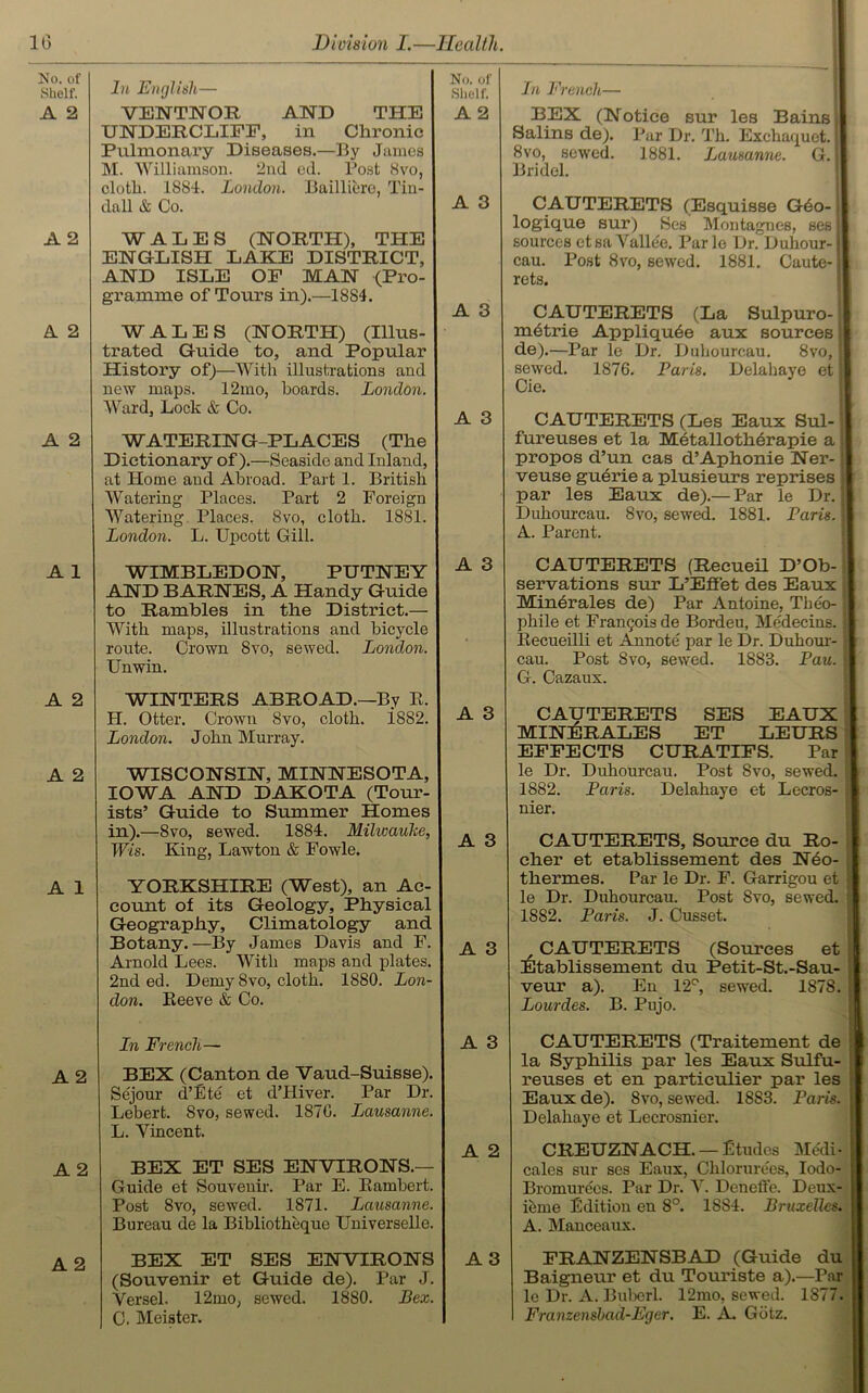 No. of Shelf. A 2 A 2 A 2 A 2 A 1 A 2 A 2 A 1 A 2 A 2 A 2 In English— VEWTNOR AND THE UNDERCLIFP, in Chronic Pulmonary Diseases.—By James M. Williamson. 2nd cd. Post Svo, cloth. 1884. London. Bailliere, Tin- dall & Co. WALES (NORTH), THE ENGLISH LAKE DISTRICT, AND ISLE OF MAN (Pro- gramme of Tours in).—1884. WALES (NORTH) (Illus- trated Guide to, and Popular History of)—With illustrations and new maps. 12mo, boards. London. Ward, Lock & Co. WATERING-PLACES (The Dictionary of).—Seaside and Inland, at Home and Abroad. Part 1. British Watering Places. Part 2 Foreign Watering Places. 8vo, cloth. 1881. London. L. Upcott Gill. WIMBLEDON, PUTNEY AND BARNES, A Handy Guide to Rambles in the District.— With maps, illustrations and bicycle route. Crown 8vo, sewed. London. Unwin. WINTERS ABROAD.—By E. II. Otter. Crown Svo, cloth. i882. London. John Murray. WISCONSIN, MINNESOTA, IOWA AND DAKOTA (Tour- ists’ Guide to Summer Homes in).—Svo, sewed. 1884. Milwauke, Wis. King, Lawton & Fowle. YORKSHIRE (West), an Ac- count of its Geology, Physical Geography, Climatology and Botany.—By James Davis and F. Arnold Lees. With maps and plates. 2nd ed. Demy Svo, cloth. 1880. Lon- don. Eeeve & Co. In French— BEX (Canton de Vaud-Suisse). Sejour d’Ete et dTIiver. Par Dr. Lebert. Svo, sewed. 187G. Lausanne. L. Yincent. BEX ET SES ENVIRONS.— Guide et Souvenir. Par E. Eambert. Post 8vo, sewed. 1871. Lausanne. Bureau de la Bibliotheque Universelle. BEX ET SES ENVIRONS (Souvenir et Guide de). Par J. Yersel. 12mo, sewed. 1880. Bex. C. Meister. In French— BEX (Notice sur les Bains Salins de). Par Dr. Th. Exchaquet. I Svo, sewed. 1881. Lausanne. G. | Bridel. CAUTERETS (Esquisse G6o- logique sur) Ses Montagnes, ses I sources etsaVallee. Parle Dr. Dubour- cau. Post Svo, sewed. 1881. Caute- rets. CAUTERETS (La Sulpuro- mbtrie Appliquee aux sources de).—Par le Dr. Duliourcau. Svo, j sewed. 1876. Paris. Delahaye et Cie. | CAUTERETS (Les Eaux Sul- fureuses et la Metallotherapie a propos d’un cas d’Aphonie Ner- veuse guerie a plusieurs reprises par les Eaux de).— Par le Dr. ; Duliourcau. Svo, sewed. 1881. Paris. A. Parent. CAUTERETS (Recueil D’Ob- servations sur L’Effet des Eaux Minerales de) Par Antoine, Theo- phile et Frangois de Bordeu, Medecins. Eecueilli et Annote par le Dr. Duhour- cau. Post Svo, sewed. 1883. Pau. G. Cazaux. CAUTERETS SES EAUX MINERALES ET LEURS EFFECTS CURATIFS. Par le Dr. Duhourcau. Post Svo, sewed. 1882. Paris. Delahaye et Lecros- nier. CAUTERETS, Source du Ro- cher et etablissement des Neo- thermes. Par le Dr. F. Garrigou et ) le Dr. Duhourcau. Post Svo, sewed. 1882. Paris. J. Cusset. CAUTERETS (Sources et Etablissement du Petit-St.-Sau- veur a). En 12°, sewed. 1878. j Lourdes. B. Pujo. CAUTERETS (Traitement de la Syphilis par les Eaux Sulfu- reuses et en particulier par les « Eaux de). Svo, sewed. 18S3. Paris. Delahaye et Lecrosnier. CREUZNACH. — Etudes Medi- cales sur ses Eaux, Chlorure'es, Iodo- Bromurees. Par Dr. Y. Deneffe. Deux- ieme Edition en 8°. 1SS4. Bruxelles. A. Manceaux. FRANZENSBAD (Guide du Baigneur et du Touriste a).—Par le Dr. A. Buberl. 12mo, sewed. 1877. Franzenshad-Eger. E. A. Gdtz. No. of Shelf. A 2 A 3 A 3 A 3 A 3 A 3 A 3 A 3 A 3 A 2 A 3