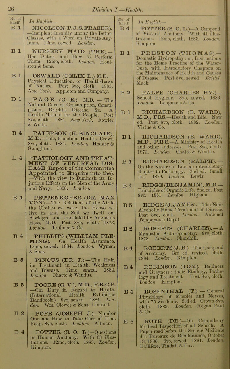 No. of Shelf. B 4 In English— NICOLSON(P. J. S. FRASER). —Incipiout Insanity among the Better Classes, with a Word on Private Asy- lums. 12mo, sewed. London. No. of Shelf. B 4 B 1 NURSERY MAID (THE).— Her Duties, and How to Perform Them. 12mo, cloth. London. IIoul- ston & Sons. B 1 B 1 OSWALD (FELIX L.) M.D.— Physical Education, or Health-Laws of Nature. Post 8vo, cloth. 1883. New Yorlc. Appleton and Company. B 2 D 1 PAGE (C. E.) M.D. — The Natural Cure of Consumption, Consti- pation, Bright’s Disease, &e. A Health Manual for the People. Post Svo, cloth. 1884. New York. Fowler & Wells. B 1 B 4 PATERSON (H. SINCLAIR), M.D.—Life, Function, Health. Crown Svo, cloth. 1884. London. Hodder & Stoughton. B 1 L 4 * PATHOLOGY AND TREAT- MENT OF VENEREAL DIS- EASE (Report of the Committee Appointed to Enquire into the). —With the view to Diminish its In- jurious Effects on the Men of the Army and Navy. 1868. London. B 4 B 4 B 4 PETTENKOFER (DR. MAX VON).—The Relations of the Air to the Clothes we wear, the House we live in, and the Soil we dwell on. Abridged and translated by Augustus Hess, M.D. Post 8vo, cloth. 1873. London. Triibner & Co. B 5 B 2 B 4 PHILLIPS (WILLIAM FLE- MING). — On Health Assurance. 12mo, sewed. 1884. London. Wyman & Sons. B 4 B 5 PINCUS (DR. J.) — The Hair, its Treatment in Health, Weakness and Disease. 12mo, sewed. 1882. London. Chatto & Windus. B 4 B 5 POORE (G. V.), M.D., F.R.C.P. —Our Duty in Regard to Health. (International Health Exhibition Handbook.) Svo, sewed. 1884. Lon- don. Win. Clowes & Sons, Limited. B 4 B 2 POPE (JOSEPH J.)—Number One, and How to Take Care of Him. Fcap. 8vo, cloth. London. Allman. E 6 B 4 POTTER (S. O. L.)—Questions on Human Anatomy. With 63 illus- trations. 12mo, cloth. 1883. London. Kimpton. In English— POTTER (S. O. L.)—A Compend of Visceral Anatomy. With 41 illus- ! trations. 12mo, cloth. 1883. London. Kimpton. PRESTON (THOMAS).— Domestic Hydropathy; or, Instructions for the Home Practice of the AVater- 1 Cure, with Introductory Chapters on the Maintenance of Health and Causes of Disease. Post 8vo, sewed, liristol. Mack. RALFE (CHARLES HY.)— School Hygiene. 8vo, sewed. 1883. London. Longmans & Co. RICHARDSON (B. WARD), M.D., FRS.—Health and Life. New ed. Post 8vo, cloth. 1882. London. Virtue & Co. RICHARDSON (B. WARD), M.D., F.R.S.—A Ministry of Health and other addresses. Post 8vo, cloth. 1879. London. Chatto & Windus. RICHARDSON (RALPH). - On the Nature of Life, an introductory chapter to Pathology. 2nd ed. Small 4to. 1879. London. Lewis. RIDGE (BENJAMIN), M.D.— Principles of Organic Life. 2nd ed. Post 8 vo. 1881. London. Higham. RIDGE (J. JAMES).—The Non- Alcoholic Home Treatment of Disease. Post 8vo, cloth. London. National Temperance Depot. ROBERTS (CHARLES). — A Manual of Anthropometry. Svo, cloth. 1878. London. Churchill. ROBERTS (J. B.)—The Compend of Anatomy. 3rd ed. revised, cloth. 1884. London. Kimpton. ROBINSON (TOM).—Baldness and Greyness: their Etiology, Patho- logy and Treatment. Post Svo, cloth. London. Kimpton. ROSENTHAL (T.) — General Physiology of Muscles and Nerves, with 75 woodcuts. 3rd ed. Crown Svo, cloth. 1883. London. Kegan Paul & Co. ROTH (DR.)—On Compulsory Medical Inspection of all Schools. A Paper read before the Sociele Mc'dicale des Bureaux de Bienfaisance, October 13, 1880. Svo, sewed. 1881. London. Bailliere, Tindall & Cox.