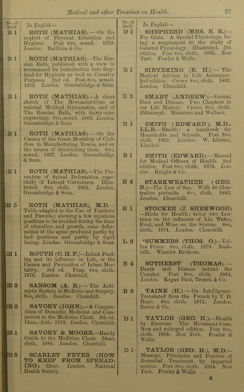 No. of Shelf. B 1 B 1 B 1 B 1 IB 1 IB 5 IB 1 IB 2 IB 2 B 1 L3 5 In English— No. of Shelf. ROTH (MATHIAS). — On the neglect of Physical Education and Hygiene. Post 8vo, sewed. 1879. London. Bailliere & Co. D 1 ROTH (MATHIAS).—The Rus- sian Bath, published with a view to recommend its Introduction into Eng- land for Hygienic as well ns Curative Purposes. 2nd ed. Post Svo, sewed. 1S55. London. Groombridge & Sons. B 1 ROTH (MATHIAS).—A short sketch of The Movement-Cure or rational Medical Gymnastics, and of The Russian Bath, with thirty-nine engravings. Svo, sewed. 1SG0. London. Groombridge & Sons. B 2 B 1 ROTH (MATHIAS). — On the Causes of the Great Mortality of Chil- dren in Manufacturing Towns, and on the means of diminishing them. Svo, sewed. 1867. London. Groombridge & Sons. B 1 ROTH (MATHIAS).—The Pre- vention of Spinal Deformities, espe- cially of Lateral Curvatures. Illus- trated. 8vo, cloth. 1861. London. Groombridge & Sons. B 4 ROTH (MATHIAS), M.D.— Table adapted to the Use of Teachers and Parents; showing a few injurious positions to be avoided dining the time of education and growth, some defor- mities of the spine produced partly by bad positions and partly by tight lacing. London. Groombridge & Sons. B 1 L 3 ROUTH (C. H. E.)—Infant Feed- ing and its influence on Life, or the Causes and Prevention of Iufant Mor- tality. 3rd ed. Fcap. Svo, cloth. 1876. London. Churchill. B 4 SANSOM (A. E.) —The Anti- septic System in Medicine and Surgery. 8vo, cloth. London. Churchill. B 5 SAVORY (JOHN).—A Compen- dium of Domestic Medicine and Com- panion to the Medicine Chest. 9th ed. 12mo, cloth. 1878. London. Churchill. D 1 SAVORY & MOORE.—Handy Guide to the Medicine Chest. 24mo, cloth. 1884. London. Churchill. SCARLET FEVER (HOW TO KEEP FROM SPREAD- ING). 32 mo. London. National Health Society. D 1 In English— SHEPHERD (MRS. E. R.)— For Girls. A Special Physiology, be- ing a supplement to tlio study of General Pliysiology. Illustrated. 5th edition. Post 8vo, cloth. 1884. New York. Fowler & Wells. SIEVEKING (E. PI.) — The Medical Adviser in Life Assurance. 2nd edition. Croivn 8vo, cloth. 1882. London. Churchill. SMART (ANDREW).—Germs, Dust and Disease. Two Chapters in our Life History. Crown 8vo, cloth. Edinburgh. Macniven and Wallace. SMITH (EDWARD), M.D., LL.B.—Health : a handbook for Households and Schools. Post 8vo, cloth. 1883. London. W. Isbister, Limited. SMITH (EDWARD).—Manual for Medical Officers of Health. 2nd edition. Post 8vo, cloth. 1874. Lon- don. Knight & Co. STARKWEATHER (GEO. B.)—The Law of Sex. With 40 illus- trative portraits. Svo, cloth. 1883. London. Churchill. STOCKER (J. SHERWOOD) —Hints for Health; being two Lec- tures on the influence of Air, Water, Food, and Wine on the System. 8vo, cloth. 1874. London. Churchill. * SUMMERS (THOS. O.)—Yel- low Fever. 8vo, cloth. 1879. Nash- ville. Wheeler Brothers. SUTHERST (THOMAS). — Death and Disease behind the Counter. Post 8vo, cloth. 1884. London. Kegan Paul, Trench & Co. TAINE (H.) — On Intelligence Translated from the French by T. D. Haye. 8vo, cloth. 1871. London. Peeve & Co. TAYLOR (GEO. H.).—Health by Exercise. The Movement-Cure. New and enlarged edition. Post 8vo, cloth. 1884. New York. Fowler & Wells. • TAYLOR (GEO. H.), M.D.— Massage. Principles and Practice of Remedial Treatment by imparted motion. Post 8vo. cloth. 1844. New York. Fowler & Wells. 0