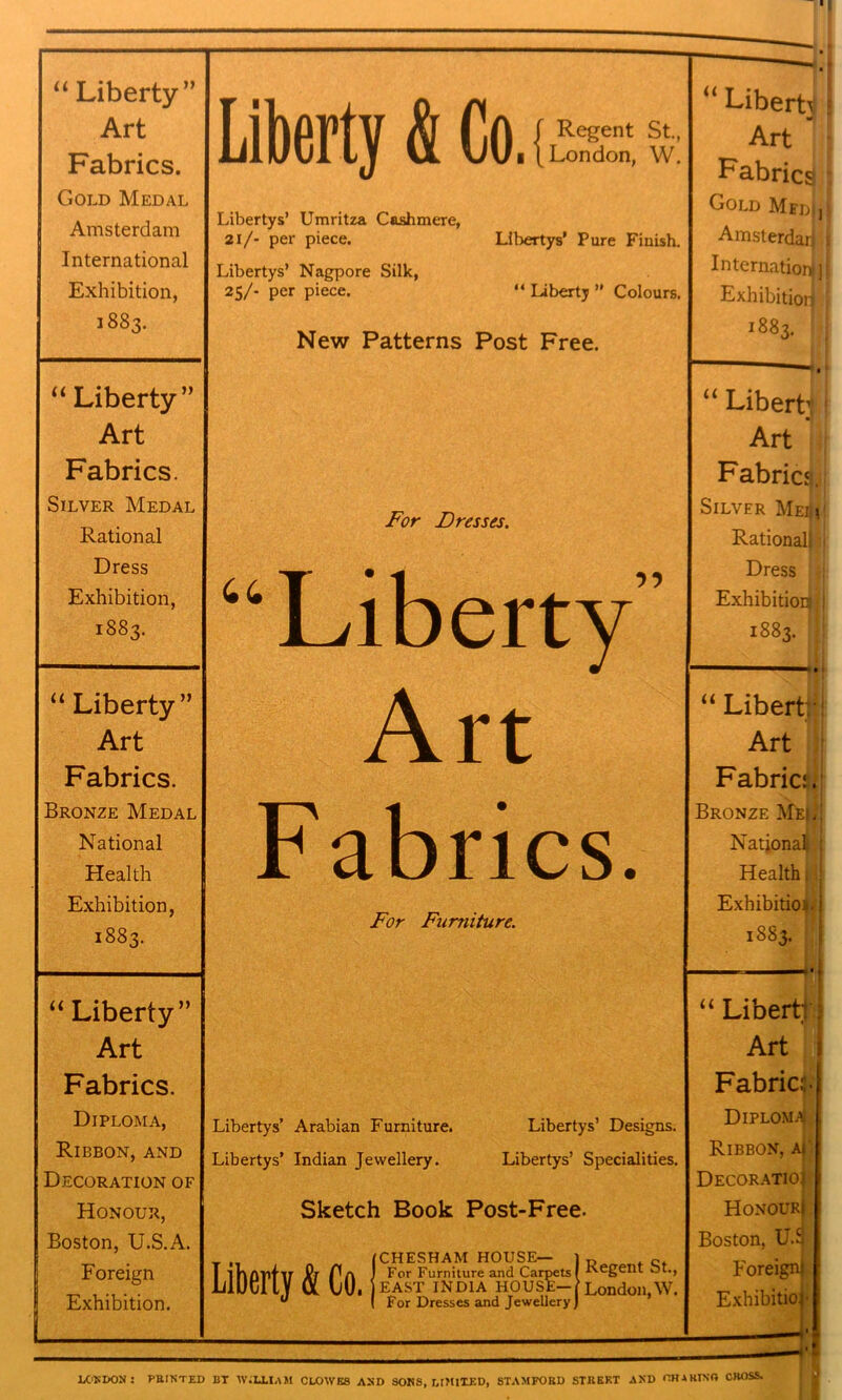 “Liberty” Art Fabrics. Gold Medal Amsterdam International Exhibition, 1883. “Liberty” Art Fabrics. Silver Medal Rational Dress Exhibition, 1883. “ Liberty” Art Fabrics. Bronze Medal National Health Exhibition, 1883. “ Liberty” Art Fabrics. Diploma, Ribbon, and Decoration of Honour, Boston, U.S.A. Foreign Exhibition. Liberty & Co.i Regent St., London, W. Libertys’ Umritza Cashmere, 21/- per piece. Libertys’ Pure Finish. Libertys’ Nagpore Silk, 25/- per piece. “ Liberty ’’ Colours. New Patterns Post Free. For Dresses. ‘Liberty Art Fabrics. For Furniture. Libertys’ Arabian Furniture. Libertys’ Indian Jewellery. Libertys’ Designs. Libertys’ Specialities. Sketch Book Post-Free. Liberty & Co. (CHESHAM house— ) For Furniture and Ca: EAST INDIA HOUS__ [ For Dresses and Jewellery J irpets I Regent St., St— | London,W. “ Liberb Art ’ Fabrics I Gold MedJJ Amsterdarj s Internationljl Exhibitior| j 1883. “ Liberty! Art Fabrics. Silver MeA Rationall 1 Dress Exhibition;! 1883. “ Liberty! Art Fabric. Bronze Me|. National ; Health i Exhibition- j 1883. — “Liberty; Art Fabric:. Diploma! Ribbon, ai Decoratioi Honour! Boston, U.3 Foreign! Exhibition LONDON: PRINTED IiT WILLIAM CLOWES AND SOUS, r.lMlXKD, STAMFORD STREET AND CH1RINO CROSS.