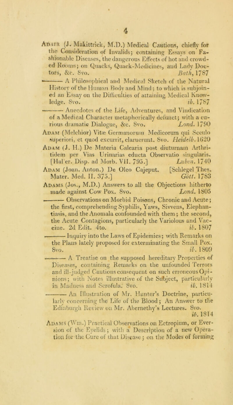 Adatr (J. Makittrick, M.D.) Medical Cautions, chiefly for the Consideration of Invalids; containing Essays on Fa- shionable Diseases, the dangerous j^ffects of hot and crowd- ed Rooms; on Quacks, Quack-Medicines, and Lady Doc- tors, &c. 8vo. Bath, 1787 A Philosophical and Medical Sketch of the Natural History of the Huinan Body and Mind; to which is subjoin- ed an Essay on the DilHeuliies of attaining Medical Know- ledge. 8vo. ih. 1787 Anecdotes of the Life, Adventures, and Vindication of a Medical Charactei metaphorically defunct; with a cu- rious dramatic Dialogue, &c. 8vo. Land. 1790 Adam (Melchior) Vitae Germanorum Medicorurn qui Scculo suj>eriori, et quod excurrit, claruerunt. 8vo. HeidulbAii'li} Adam (J. H.) De Materia Calcaria post diuturnain Arthri- tidem per Vias Urinarias educta Observatio singularis. [Ilal'er. Disp. ad Morb. VII. 795.] Luhen. 1740 Adam (Joan. Anton.) De Oleo Cajeput. [Schlegel Thes. Mater. Med. II. 375.] G6tt. 1783 Adams (Jos., M.D.) Answers to all the Objections hitherto made against Cow Pox. 8vo. Land. 1805 Observations on Morbid Poisons, Chronic and Acute; the first, comprehending Syphilis, Yaws, Siwens, Elephan- tiasis, and the Anomala confounded w'ith them; the second, the Acute Contagions, particularly the Variolous and Vac- cine. 2d Edit. 4to. ib. 1807 Inquiry into the Laws of Epidemics; with Remarks on the Plans lately proposed for exterminating the Small Pox. 8vo. ?/’. 1809 — A Treatise on the supposed hereditary Properties of Diseases, containing Remarks on the unfounded Terrors and ill-judged Cautions consequent on such erroneous Opi- nions; with Notes illustrative of the Subject, particularly in Madness and Scrofula. 8vo. ib. 1814 An Illustration of Mr. Hunter’s Doctrine, particu- larly concerning the Life of the Blood; An Answer to the Edinburgh Picview on Mr. Abernethy’s Lectures. 8vo. ;7;. 1814 Adams (Wm.) Practical Observations on Ectropium, or Ever- sion of the Eyelids; with a Description of a new Opera- tion for the Cure of that Disease ; on the Modes of forming