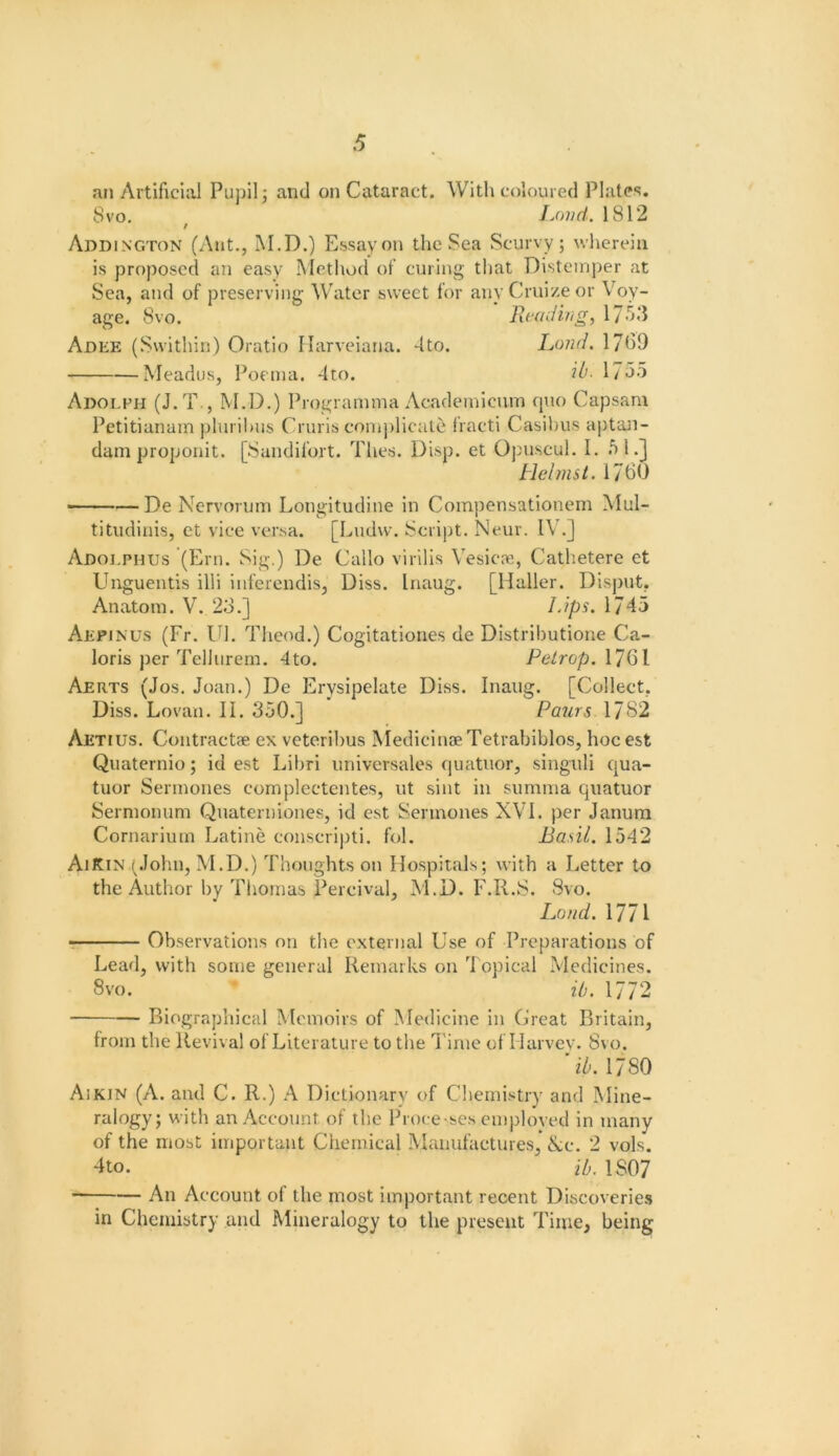 an Artificial Pujfil; and on Cataract. With coloured Plates. 8 VO. Jjwd. 1812 t Addington (Ant., M.D.) Essay on the Sea Scurvy; wherein is proposed an easy Metliod of curing that Distemper at Sea, and of preserving Water sweet for anyCriii/eor Voy- age. Svo. Reading, 17o3 Adee (Swithin) Oratio Ilarveiana. 4to. Ijmd. 1769 Meadus, Poeina. 4to. ib- 175o Adolph (J.T., M.D.) Progrannna Acadeinicuin ([uo Capsam Petitianam plni il)us Cruris coiniilicale fracti Casilius a])tan- dani proponit. [Sandifort. Thes. Disp. et Opnscul. I. fil.] Hclmst. 1760 ———De Nervorum Longitudine in Coinpensationem Mul- titudinis, ct vice versa. [Ludw. ScrijJt. Neur. IV.J Adolphus (Ern. Sig.) De Callo virilis Vesicle, Cathetere et Unguentis illi inferendis, Diss. liiaug. [Haller. Disput, Anatom. V. 23.] Lips. 1745 Aepinus (Fr. in. Theod.) Cogitationes de Distributione Ca- loris per Tellurem. 4to. Petrop,\’]Q\ Aerts (Jos. Joan.) De Erysipelate Diss. Inaug. [Collect, Diss. Lovan. II. 350.] Paurs 1782 Aetius. Contractae ex veterihus MedicinaeTetrabiblos, hocest Quaternio; id est Libri universales quatnor, singuli qua- tuor Serinones complectentes, ut sint in summa qiiatuor Sermonum Qnaterniones, id est Serinones XVI. per Janura Cornarium Latine conscripti. fol. Basil. 1542 AjKin (John, M.D.) Thoughts on Hospitals; with a Letter to the Author by Thomas Percival, M.D. F.R.S. Svo. Land. 1771 • Observations on the external Use of Preparations of Lead, with some general Remarks on Topical Medicines. Svo. ib. 1772 P>iographical Memoirs of Medicine in Great Britain, from the Revival of Literature to the l ime of Harvey. 8vo. ib. 1780 Aikin (A. and C. R.) A Dictionary of Chemistry and Mine- ralogy; with an Account of the Prove-ses emploved in many of the most important Chemical Manufactures, Nc. 2 vols. 4to. ib, 1807 An Account of the most important recent Di.scoveries in Chemistry and Mineralogy to the present Time, being