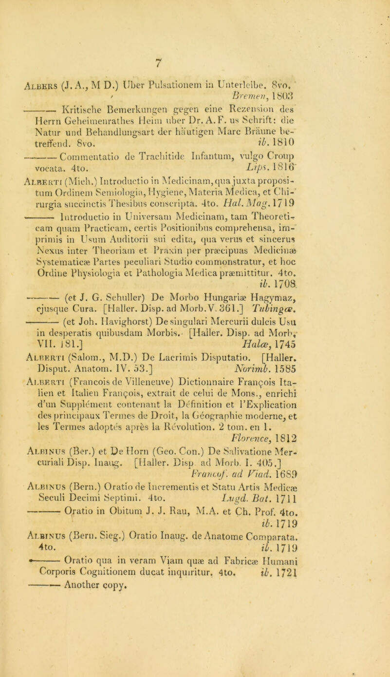 Albers (.1. A., M D.) Uber Pulsatlonem in Unterlcibe. 8vo, / Bremtii, 180,‘» Kritlsche Bemerkungen gegen eine Rczension des Hen n Geheinienrathes I leini uber Dr. A. F. us Schrift: die Natur und Behandlungsart dcr hautigen Marc Braime be- tretfend. 8vo. 1810 Commcntatio de Tracbitide Infantum, vulgo Croup vocata. 4to. Lips. ISIO' Alrerti (Mielu) Introductio In Medlcinam,qua juxta proposi- tum Ordinein Seniiologia, Hygiene, Materia Medica, ct Cdii-' rurgia succinctis Thesibus conscri]Jta. 4to. Hal. Mag. 1710 Introductio in Universain Medicinam, tarn Theoreti- cam quam Fractieam, certis Positionibus comprehensa, im- primis in IJsum Auditorii sui cdita, (jua verus et sincerus Nexus inter 'rheoriam et Praxin })er praecipuas Medieinae Systematicae Partes peculiari !Studio eommonstratur, et hoc Ordine Physiologia et Pathologia Medica praemittitur. 4to. ib. 1708 —^ (ct J. G. Schuller) De Morbo Hungariae Hagymaz, cjusque Cura. [Haller. Disp. ad Morb.V. 3()1 •] Tubingce. (et Joh. Havighorst) Desiugulari Mercurii dulcis Usu in desperatis quibusdam Morbis. [Haller. Disp. ad Morl\- VII. 181.] Halce,\Ub Alberti (Salom., M.D.) De Lacrimis Disputatio. [Haller. Disput. Anatom. IV. o3.] Norimb. 1585 Am5Erti (Francois de Villeneuve) Dictionnaire Frau9ois Ita- lien et Italieu Frangois, extrait de celui de Mons., enrichi d’un Suppltunent contenant la Definition et I’Explication des priueipaux Tenues de Droit, la Geographic moderne, et les Terines adoptes apres la RcN’olution. 2 tom. en 1. Florence, 1812 Albinus (Ber.) et De Horn (Geo. Con.) De Salivatione Mer- curiali Disp. Inaug. [Haller. Disp ad Morij. I. 405.] Fruncof. ad Fiad. 1680 Albinus (Bern.) Oratiode Incrementis et Statu Artis Pvfedicfe Seculi Decimi Septimi. 4to. Lvgd. But. XT\\ Oratio in Obitum J. J. Rau, M.A. et Ch. Prof. 4to. tT'. 1719 Albinus (Bern.Sieg.) Oratio Inaug. de Anatome Comparata. 4to. il>, 1719 • Oratio qua in veram Viam qu<e ad Fabricae Humani Corporis Cognitionein ducat inquiritur. 4to. ib. 1721 Another copy.