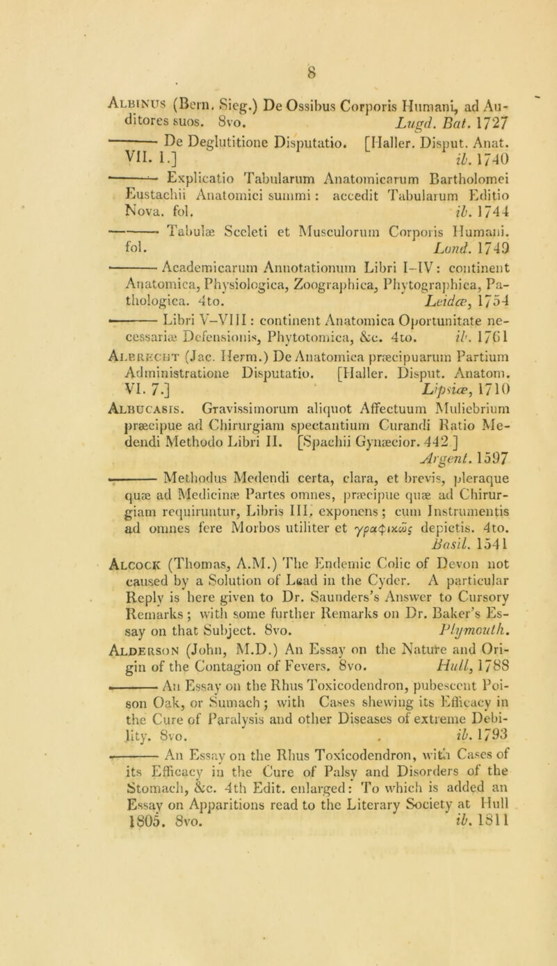 Albin’us (Bern. 8ieg.) De Ossibus Corporis Hiimani, ad Au- di tores suos. 8vo. Lugd, Bat. \T27 De Deglutitione Disputatio. [Haller. Disput. Anat. VII. 1.] zZ/. 17-10 • Explicatio Tabiilarum Anatomicarum Bartholomei Eustachii Aiialomici suiiimi: accedit Tabularum Editio Nova. fol. ih. 1744 Tabulae Sccleti et Musculorum Corporis Humaiii. fol. Lund. 1749 ■ Academicarum Annotationiim Libri I-IV: continent Anatomica, Physiologica, Zoogra])bica, Phytograj)hica, Pa- tliologica. 4to. Lcidce, 1754 ■ Libri V-VllI: continent Anatomica Oportunitate ne- cessarian- DefeUvsionis, Phytotomica, &c. 4io. il>. 17f)l Ai.EiiKCUT (Jac. Herm.) De Anatomica praecipuarum Partium Administratione Disputatio. [Haller. Disput. Anatom. VI. 7.] Lipsice,\7U) Albucasis. Gravissimomm aliquot Affectuum Muliebrium prsecipue ad Chirurgiani spectantium Ciirandi Ratio Me- deiidi Methodo Libri II. [Spachii Gynaecior. 442 ] ylrgent. 1597 Methodus Medendi certa, clara, et brevis, pleraque quae ad Medicime Partes omnes, pnpcij)ue quae ad Chirur- giain requiruntur, Libris HI. exponens; cum Instruinentis ad omnes fere Morbos utiliter et depictis. 4to. Bas'd. 1541 Alcock (Thomas, A.M.) The Endemic Colic of Devon not caused by a Solution of Lsad in the Cyder. A particular Reply is here given to Dr. Saunders’s Answer to Cursory Remarks; witli some further Remarks on Dr. Baker’s Es- say on that Subject. 8vo. Plymouth. Alderson (John, M.D.) An Essay on the Nature and Ori- gin of the Contagion of Fevers. 8vo. Hull, 1788 An Essay on the Rhus Toxicodendron, pubescent Poi- son Oak, or Sumach ; with Cases shewing its Eflicacy in the Cure of Paralysis and other Diseases of extreme Debi- lity. 8vo. . ih. 1793 - An Essay on the Rhus Toxicodendron, with Cases of its Efficacy in the Cure of Palsy and Disorders of the Stomach, &c. 4th P2dit. enlarged: To which is added an Essay on Apparitions read to the Literary Society at Hull 1805. 8vo. ZZ'. 1811