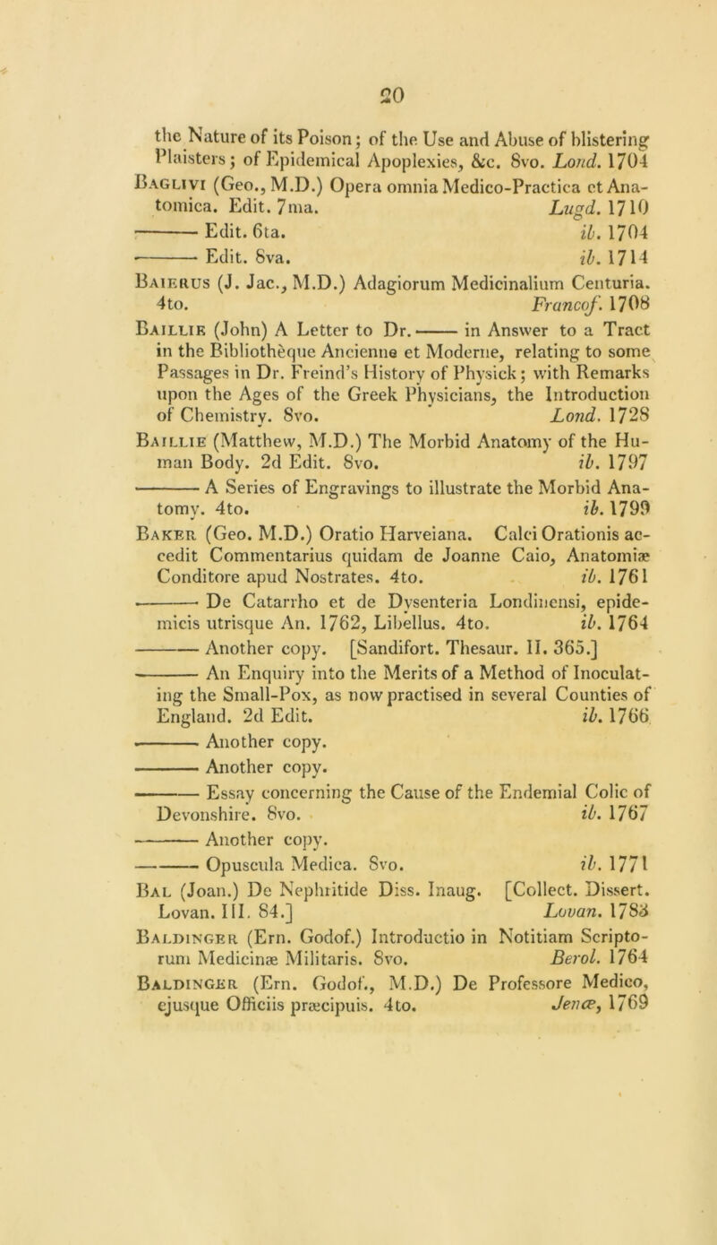 the Nature of its Poison; of tlie Use and Abuse of blistering Plaisters; of Epidemical Apoplexies, &c, 8vo. Loud. 1704 Baglivi (Geo., M.D.) Opera omnia Medico-Practica etAna- tomica. Edit. 7ma. LugdAH^) Edit. 6ta. 1704 • Edit. 8va. ih. 1714 Baieuus (J. Jac., M.D.) Adagiorum Medicinalium Centuria. 4 to. Francof. 1708 Baillik (John) A Letter to Dr. in Answer to a Tract in the Bibliotheque Ancienne et Moderne, relating to some Passages in Dr. Freind’s History of Physick; with Remarks upon the Ages of the Greek Physicians, the Introduction of Chemistry. 8vo. Lo?id. 1728 Baillie (Matthew, M.D.) The Morbid Anatomy of the Hu- man Body. 2d Edit. 8vo. ib. 1797 A Series of Engravings to illustrate the Morbid Ana- tomy. 4to. ib. 1799 Baker (Geo. M.D.) Oratio Harveiana. Calci Orationis ac- cedit Commentarius quidam de Joanne Caio, Anatomiae Conditore apud Nostrates. 4to. . ib. 1761 • De Catarrho et de Dysenteria Londinensi, epide- micis utrisque An. 1762, Libellus. 4to. ib. 1764 Another copy. [Sandifort. Thesaur. II. 365.] An Enquiry into the Merits of a Method of Inoculat- ing the Small-Pox, as now practised in several Counties of England. 2d Edit. ib. 1766 - Another copy. Another copy. Essay concerning the Cause of the Endemial Colic of Devonshire. 8vo. ib. 1767 Another copy. Opuscula Medica. 8vo. ib. 1771 Bal (Joan.) De Nephritide Diss. Inaug. [Collect. Dissert. Lovan. HI, 84.] Lovan. 1783 Baldinger (Ern. Godof.) Introductio in Notitiam Scripto- rum Medicinae Militaris. 8vo. Bejol. 1764 Baldinger (Ern. Godof., M.D.) De Professore Medico, i Ofliciis praicipuis. 4 to. Jencp^ 1769 ejusi^ue