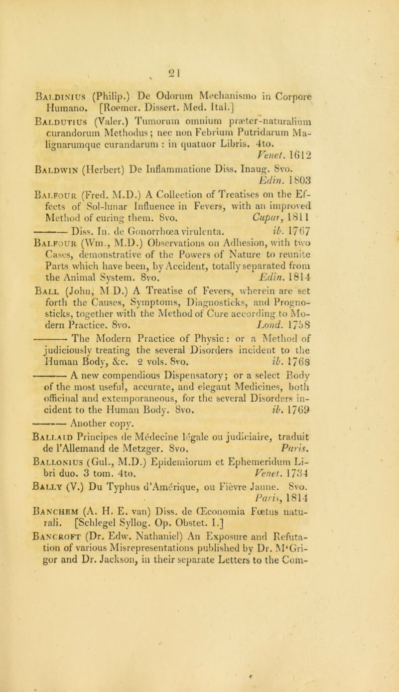 Bai.dinius (Phillj).) De Odonim Meclianismo in Corpore Humano. [Roemer. Dissert. Med. Ital.] Baldutius (Valer.) Tumorum omnium pra'ter-naturalium curandoriun Methodus; nee non Febrlum Putridarum Ma- lignarumque curandarum : in quatnor Libris. 4to. Vtnet. 1()12 Baldwin (Herbert) De Inflammatione Diss. Inaug. 8vo, \^d\n. 1803 Bai.four (Fred. M.D.) A Collection of Treatises on the Ef- fects of Sol-lunar Influence in Fevers, with an improved Method of curing them. 8vo. Ciipai^ ISII DIss. In. dc Gonorrhoea virulcnta. ih. 1767 Balfour (Wm., M.D.) Observations on Adhesion, with two Cases, demonstrative of the Powers of Nature to reunite Parts which have been, by Accident, totally separated from the Animal System. 8vo. Edin. 1814 Ball (John,* M D.) A Treatise of Fevers, wherein are set forth the Causes, Symptoms, Diagnosticks, and Progno- sticks, together with the Method of Cure according to Mo- dern Practice. 8vo. Land. 171)8 The Modern Practice of Physic: or a Method of judiciously treating the several Disorders incident to the Human Body, &:c. 2 vols. 8vo. ib. 1768 A new compendious Dispensatory; or a select Body of the most useful, accurate, and elegant Medicines, both officinal and extemporaneous, for the several Disorders in- cident to the Human Body. 8vo. ib. 1769 Another copy. Ballaid Principes de Medecine 1 'gale ou judic.iaire, traduit de FAllemand de Metzger. 8vo. Paris. Ballonius (Gul., M.D.) Epideniiorum et Ephemeridum Li- bri duo. 3 tom. 4to. Venet. 1734 Bally (V.) Du Typhus d’Amerique, ou Fievre Jaune. Svo. Paris, 1814 Banchem (A. H. E. van) Diss. de Qticonomia Foetus natu- rali. [Schlegel Syllog. Op. Obstet. I.] Bancroft (Dr. Edw. Nathaniel) An Exposure and Refuta- tion of various Misrepresentations published by Dr. M‘Gri- gor and Dr. Jackson, in their separate Letters to the Com- f