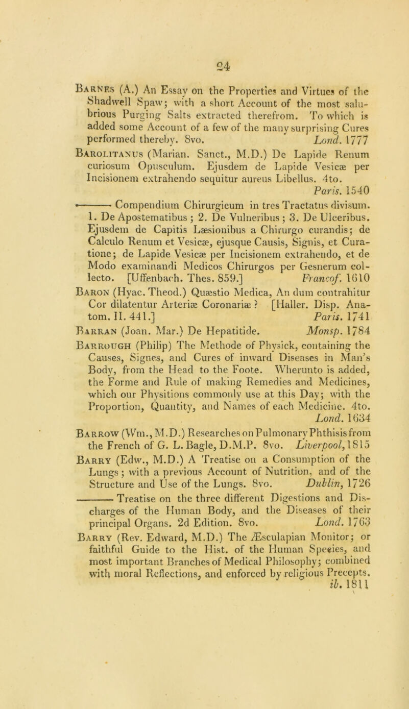 Barnks (A.) An Essay on the Properties and Virtues of the Shadwell Spaw; with a short Account of the most salu- brious Purging Salts extracted therefrom. To which is added some Account of a few of the many surprising Cures performed thereby. Svo. Loud. 1777 Bauolitanus (Marian. Sanct., M.D.) De Lapide Renum curiosum Opusculum, Ejusdem de Lapide Vesicas per Incisionem extrahendo sequitur aureus Libellus. 4to. Paris. 1540 • Compendium Chirurgicum in tres Tractatus divisum. 1. De Apostematibus ; 2. De Vulneribus ; 3. De Ulceribus. Ejusdem de Capitis Laesionibus a Chirurgo curandis; de Calculo Renum et Vesicae, ejusque Causis^ Signis, et Cura- tione; de Lapide Vesicae per Incisionem extrahendo, et de Modo examinandi Medicos Chirurgos per Gesnerum col- lecto. [Uffenbach. Thes. 859.] Vranenf. 1(510 Baron (Hyac. Theod.) Quaestio Medica, An dum contrahitur Cor dilatentur Arteriae Coronarias ? [Haller. Disp. Ana- tom. 11.441.] Paris. \14\ Barran (Joan. Mar.) De Hepatitide. Monsp. 1784 Barrough (Philip) The Methode of Physick, containing the Causes, Signes, and Cures of inward Diseases in Man’s Body, from the Head to the Foote. Wherunto is added, the Forme and Rule of making Remedies and Medicines, which our Physitious commonly use at this Day; with the Proportion, Quantity, and Names of each Medicine. 4to. Land. 1G34 Barrow (Wm., M.D.) Researches on Pulmonary Phthisis from the French of G. L. Bagle, D.M.P. Svo. Liverpool,\S\iS Barry (Edw., M.D.) A Treatise on a Consumption of the Lungs; with a previous Account of Nutrition, and of the Structure and Use of the Lungs. Svo. Dublin, 1726 Treatise on the three different Digestions and Dis- charges of the Human Body, and the Diseases of their principal Organs. 2d Edition. Svo. Land. 1763 Barry (Rev. Edward, M.D.) The TEsculapian Monitor; or faithful Guide to the Hist, of the Human Speeies, and most important Branches of Medical Philosophy; combined with moral Reflections, and enforced by religious Precepts. ib, 1811