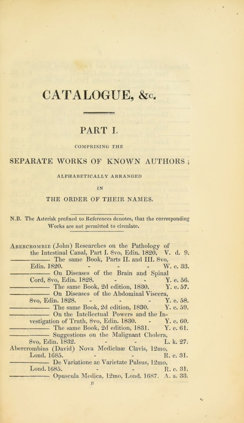 CATALOGUE, &c. PART I. COMPRISING THE SEPARATE WORKS OF KNOWN AUTHORS ; ALPHABETICALLY ARRANGED IN THE ORDER OF THEIR NAMES. N.B. The Asterisk prefixed to References denotes, that the corresponding AV^oi'ks are not permitted to circulate. Abercrombie (John) Researches on the Pathology of the Intestinal Canal, Part I. 8vo, Edin. 1820. V. d. 9. The same Book, Parts II. and III. 8vo, Edin. 1820. - - - W. e. 33. On Diseases of the Brain and Spinal Cord, 8vo, Edin. 1828. - - Y. e. 56. The same Book, 2d edition, 1830. Y. e. 57. On Diseases of the Abdominal Viscera, 8VO, Edin. 1828. - - - Y. e. 58. The same Book, 2d edition, 1830. Y. e. 59. On the Intellectual Powers and the In- vestigation of Truth, 8vo, Edin. 1830. - Y. e. 60. The same Book, 2d edition, 1831. Y. e. 61. Suggestions on the Malignant Cholera, 8vo, Edin. 1832. - - L. k. 27. Abercrombius (David) Nova Medicinse Clavis, 12mo, Lond. 1685. - - 11. c. 31. De Variatione ac Varietate Pulsus, 12mo, Lond. 1685. - - R. c. 31. Opuscula Medica, 12mo, Lond. 1687. A. a. 33. B