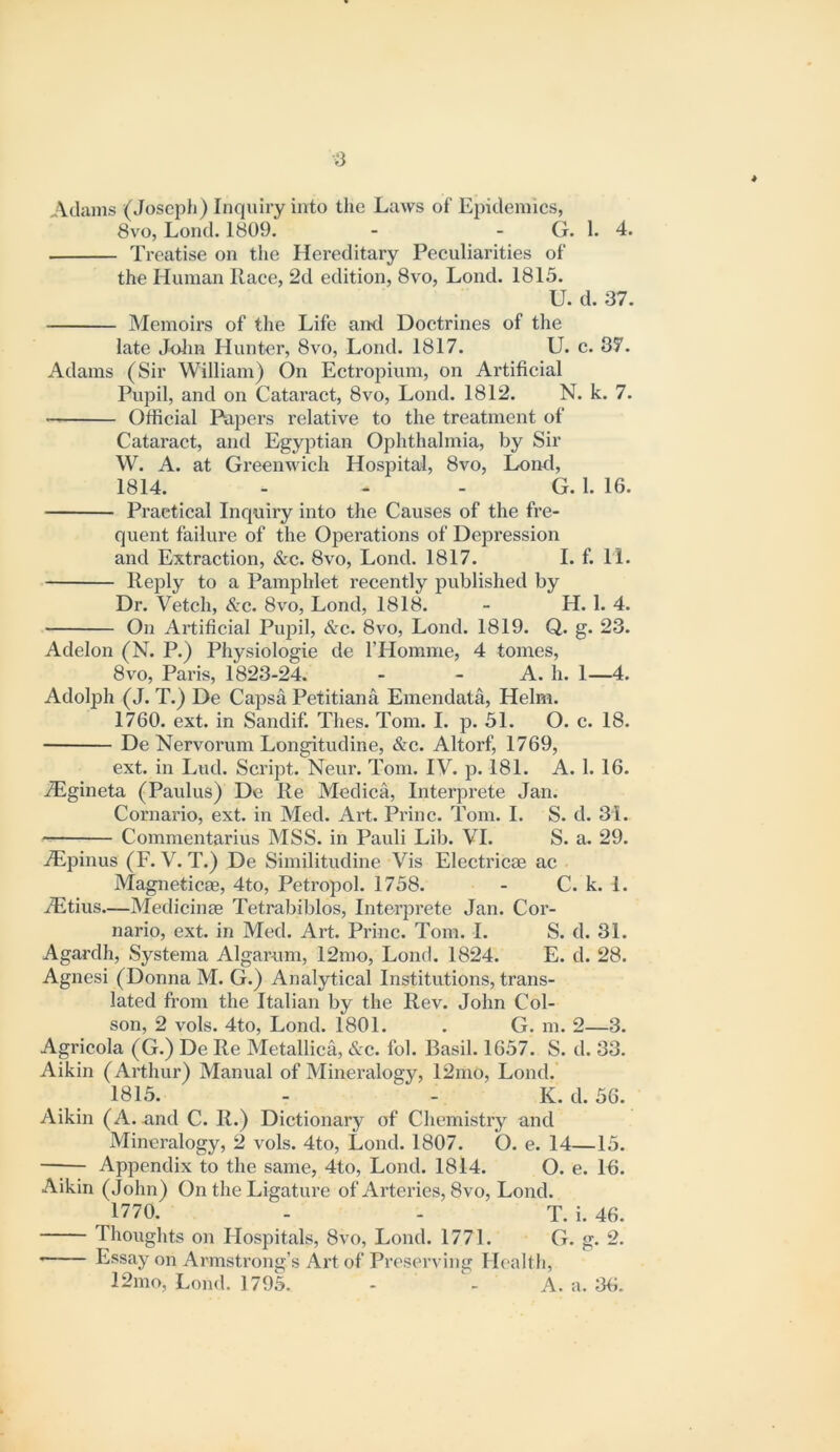 0 Adams (Joseph) Inquiry into tlie Laws of Epidemics, 8vo, Lond. 1809. - - G. 1. 4. Treatise on the Hereditary Peculiarities of the Human Race, 2d edition, 8vo, Lond. 1815. U. d. 37. Memoirs of the Life and Doctrines of the late Jolm Hunter, 8vo, Lond. 1817. U. c. 37. Adams (Sir William) On Ectropiuni, on Artificial Pupil, and on Cataract, 8vo, Lond. 1812. N. k. 7. Official Papers relative to the treatment of Cataract, and Egyptian Ophthalmia, by Sir W. A. at Greenwich Hospital, 8vo, Lond, 1814. - - - G. 1. 16. Practical Inquiry into the Causes of the fre- quent failure of the Operations of Depression and Extraction, &c. 8vo, Lond. 1817. I. f. 11. l^eply to a Pamphlet recently published by Dr. Vetch, &c. 8vo, Lond, 1818. - H. 1. 4. On Artificial Pupil, &c. 8vo, Lond. 1819. Q. g. 23. Adelon (N. P.) Physiologic de THomme, 4 tomes, 8VO, Paris, 1823-24. - - A. h. 1—4. Adolph (J. T.) De Capsa Petitiana Emendata, Helm. 1760. ext. in Sandif. Thes. Tom. I. p. 31. O. c. 18. De Nervorum Longitudine, &c. Altorf, 1769, ext. in Lud. Script. Neur. Tom. IV. p. 181. A. 1. 16. iEgineta (Paulus) De Re Medica, Interprete Jan. Cornario, ext. in Med. Art. Princ. Tom. I. S. d. 31. Commentarius MSS. in Pauli Lil). VI. S. a. 29. ALpinus (F. V. T.) De Similitudine Vis Electilcae ac Magneticas, 4to, Petropol. 1758. - C. k. 1. iEtius—Medicinm Tetrabiblos, Interprete Jan. Cor- nario, ext. in Med. Art. Princ. Tom. I. S. d. 31. Agardh, Systema Algarnm, 12mo, Lond. 1824. E. d. 28. Agnesi (Donna M. G.) Analytical Institutions, trans- lated from the Italian by the Rev. John Col- son, 2 vols. 4to, Lond. 1801. . G. m. 2—3. Agricola (G.) De Re Metallica, &c. fob Basil. 1657. S. d. 33. Aikin (Arthur) Manual of Mineralogy, 12mO, Lond. 1815. - - K.d.36. Aikin (A. and C. R.) Dictionary of Chemistry and Mineralogy, 2 vols. 4to, Lond. 1807. O. e. 14—15. —I— Appendix to the same, 4to, Lond. 1814. O. e. Ifi. Aikin (John) On the Ligature of Arteries, 8vo, Lond. 1770. - - T. i. 46. Thoughts on Hospitals, 8vo, Lond. 1771. G. g. 2. —— Essay on Armstrong’s Art of Preserving Health, 12mo, Lond. 1795. - ^ A. a. 36.